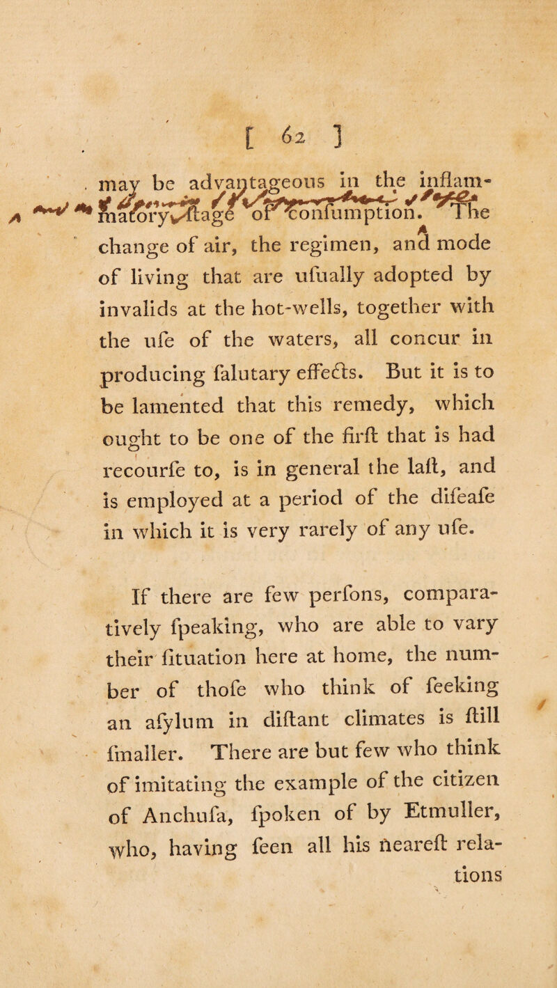 may be advantageous in the inflam- Jfia^oryv^tage ' of^onfumptlon. ‘^Th.e change of air, the regimen, and mode of living that are ufually adopted by invalids at the hot-wells, together with the ufe of the waters, all concur in producing falutary effects. But it is to be lamented that this remedy, which ought to be one of the firft that is had recourfe to, is in general the lall, and is employed at a period of the dileafe in which it is very rarely of any ufe. If there are few perfons, compara¬ tively fpeaking, who are able to vary their fituation here at home, the num¬ ber of thofe who think of feeking an afylum in diftant climates is ftill fmaller. There are but few who think of imitating the example of the citizen of Anchufa, fpoken of by Etmuller, who, having feen all his neareft rela¬ tions