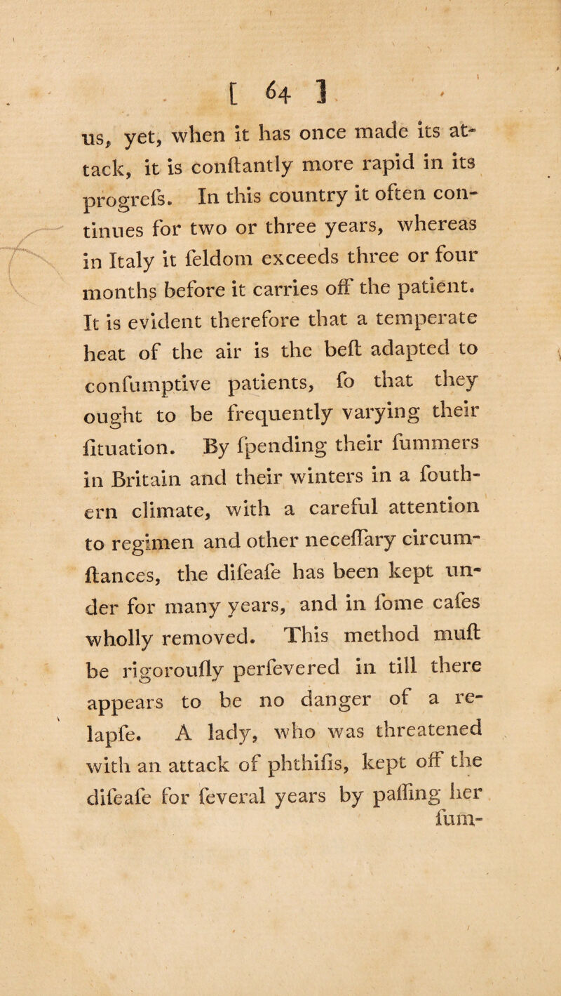 [64 ]. us, yet, when it has once made its at¬ tack, it is conftantly more rapid in its progrefs. In this country it often con¬ tinues for two or three years, whereas in Italy it feldom exceeds three or four months before it carries off the patient. It is evident therefore that a temperate heat of the air is the beft adapted to confumptive patients, fo that they ought to be frequently varying their fituation. By fpending their fummers in Britain and their winters in a fouth- ern climate, with a careful attention to regimen and other neceffary circum- ftances, the difeafe has been kept un¬ der for many years, and in fome cafes wholly removed. This method muff be rigoroufly perfevered in till there appears to be no danger of a re- lapfe. A lady, who was threatened with an attack of phthifis, kept off the difeafe for feveral years by paifing her fum-