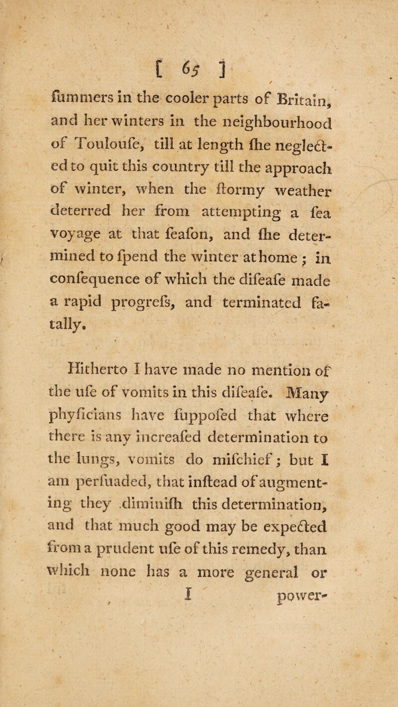 fummers in the cooler parts of Britain, and her winters in the neighbourhood of Touloufe, till at length fhe neglect¬ ed to quit this country till the approach of winter, when the ftormy weather deterred her from attempting a fea voyage at that feafon, and flie deter¬ mined to fpend the winter at home ; in confequence of which the difeafe made a rapid progrefs, and terminated fa¬ tally. > r Hitherto I have made no mention of the ufe of vomits in this difeafe. Many phyfi clans have fupp'pfed that where there is any increafed determination to the lungs, vomits do mifchief; but I am perfuaded, that inftead of augment¬ ing they .diminifli this determination, and that much good may be expefted from a prudent ufe of this remedy, than which none has a more general or I power*