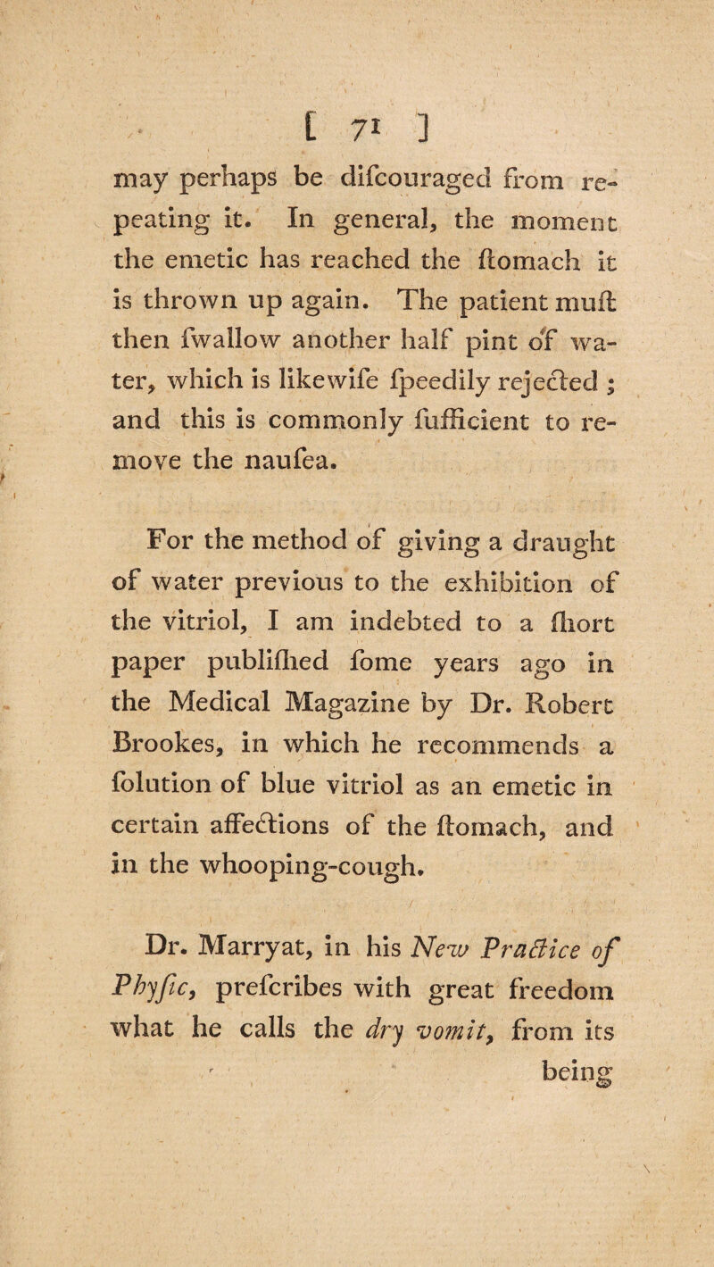 \, l\ ' , , ' ' » ■ i [ 71 ] may perhaps be difcouraged from re¬ peating it. In general, the moment the emetic has reached the ftomach it is thrown up again. The patient muft then fwallow another half pint of wa¬ ter, which is like wife fpeedily rejected ; and this is commonly fufficient to re¬ move the naufea. For the method of giving a draught of water previous to the exhibition of the vitriol, I am indebted to a fliort paper pubMied fome years ago in the Medical Magazine by Dr. Robert Brookes, in which he recommends a folution of blue vitriol as an emetic in certain affeftions of the ftomach, and in the whooping-cough. Dr. Marryat, in his New Practice of Phyfic, prefcribes with great freedom what he calls the dry vomit, from its being