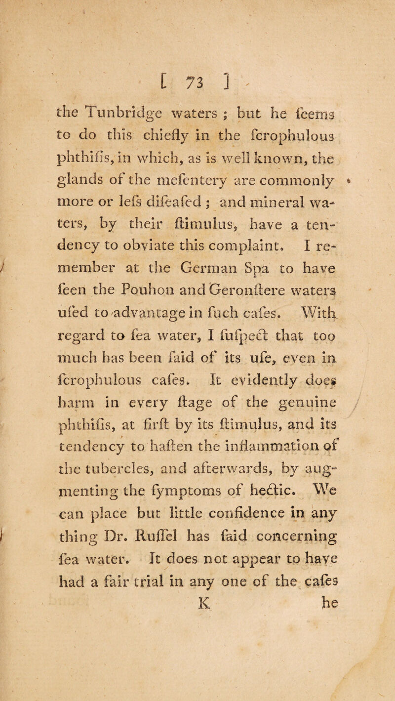 the Tunbridge waters ; but he feems to do this chiefly in the fcrophulous phthifis,in which, as is well known, the glands of the mefentery are commonly * more or lets clifeafed ; and mineral wa¬ ters, by their ftimulus, have a ten¬ dency to obviate this complaint* I re¬ member at the German Spa to have feen the Pouhon and Geronftere waters ufed to'-advantage in fuch cafes* With, regard to fea water, I fufpeft that too much has been faid of its ufe, even in fcrophulous cafes* It evidently does harm in every ftage of the genuine phthifis, at fir ft by its ftimulus, and its tendency to haften the inflammation of the tubercles, and afterwards, by aug¬ menting the fymptoms of heflic. We can place but little confidence in any thing Dr. RufPel has faid concerning fea water. It does not appear to have had a fair trial in any one of the cafes K he