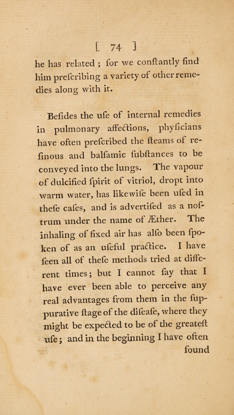 / [ 74 3 he has related ; for we conflantly find him preferring a variety of other reme¬ dies along with it. Befides the ufe of internal remedies in pulmonary affections, phyficians have often preferibed the fleams of re- finous and balfamic fubflances to be conveyed into the lungs. The vapour of dulcified fpirit of vitriol, dropt into warm water, has likewile been ufed in ' ' / ■ thefe cafes, and is advertifed as a nof- trum under the name of iEther. The inhaling of fixed air has alfo been fpo- ken of as an ufeful practice. I have leen all of thefe methods tried at diffe¬ rent times; but I cannot fay that I have ever been able to perceive any real advantages from them in the fup- purative flage of the difeafe, where they might be expected to be of the greateft ufe; and in the beginning I have often found /