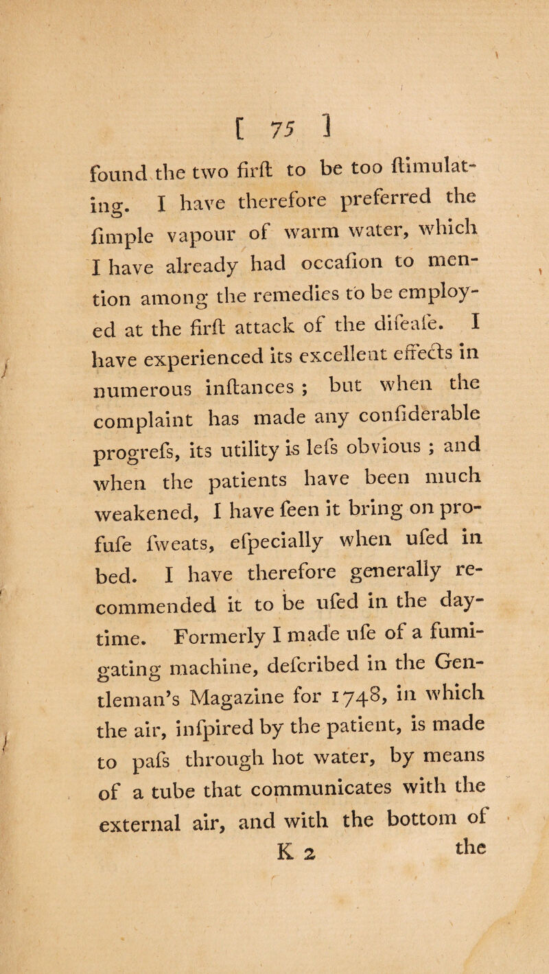 \ I [ 75 1 Found the two firft to be too ftiinulat ing. I have therefore preferred the flmple vapour of warm water, which I have already had occafion to men tion among the remedies to be employ¬ ed at the firft attack of the difeafe. I have experienced its excellent eirects in numerous inftances ; but when the complaint has made any confiderable progrefs, its utility is lefs obvious ; and when the patients have been much weakened, I have feen it bring on pro- fufe fweats, efpecially when ufed in bed. I have therefore generally re¬ commended it to be ufed in the day¬ time. Formerly I made life of a fumi¬ gating machine, defcribed in the Gen¬ tleman’s Magazine for 1748, in which the air, infpired by the patient, is made to pafs through hot water, by means of a tube that communicates with the external air, and with the bottom ol K 2 the