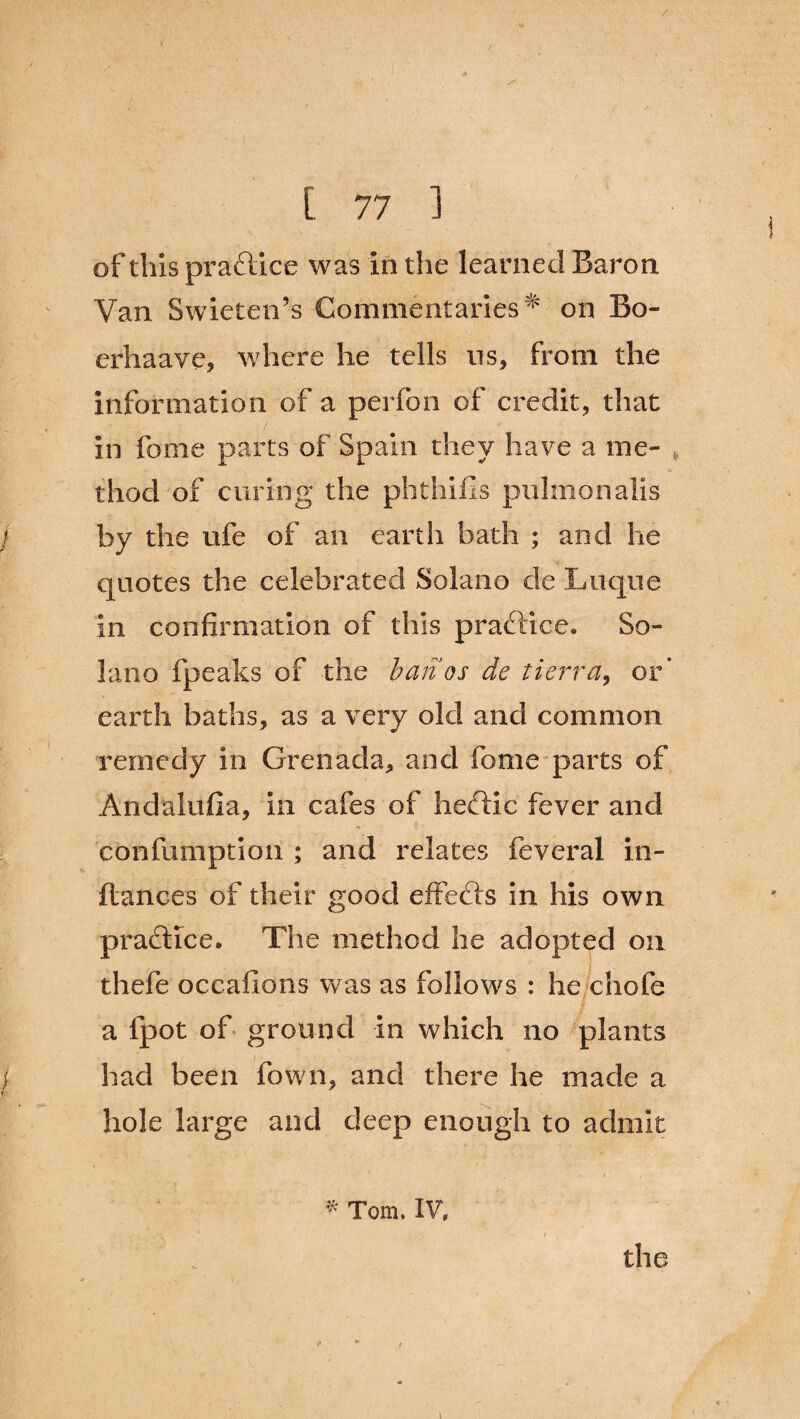 of this practice was in the learned Baron. Van Swieten’s Commentaries^ on Bo- erhaave, where he tells ns, from the information of a perfon of credit, that in fome parts of Spain they have a me¬ thod of curing the phthifis pulmonalis by the ufe of an earth bath ; and he quotes the celebrated Solano de Luque in confirmation of this practice. So¬ lano fpeaks of the ban os de tierra, or* earth baths, as a very old and common remedy in Grenada, and fome parts of Andalufia, in cafes of heftic fever and confumption ; and relates feveral in- ftances of their good effects in his own practice. The method he adopted on thefe occafions was as follows : he chofe a fpot of ground In which no plants had been fown, and there he made a hole large and deep enough to admit * Tom. IV,