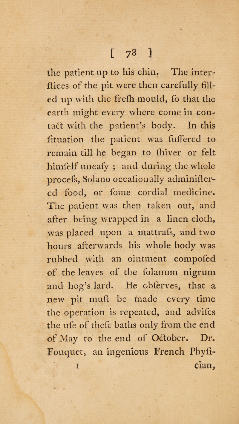 / / [ 78 } the patient up to his chin. The inter- dices of the pit were then carefully fill¬ ed up with the frefh mould, fo that the earth might every where come in con- tad with the patient’s body. In this fituation the patient was differed to remain till he began to fliiver or felt / * himfelf uneafy ; and during the whole procefs, Solano occafionally adminifter- ed food, or fome cordial medicine. The patient was then taken out, and after being wrapped in a linen cloth, was placed upon a mattrafs, and two hours afterwards his whole body was rubbed with an ointment compofed of the leaves of the folanum nigrum and hog’s lard. He obferves, that a new pit mud be made every time the operation is repeated, and advifes the ufe of thefe baths only from the end of May to the end of Oclober. Dr. Fouquet, an ingenious French Phyfi- i cian5