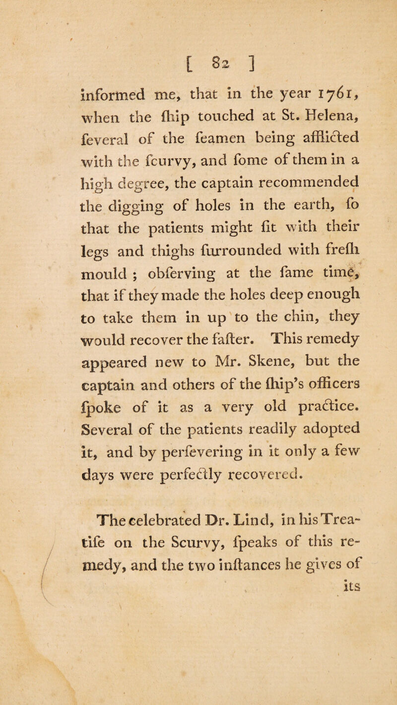 informed me, that in the year 1761, when the (hip touched at St. Helena, feveral of the feamen being afflicted with the fcurvy, and fome of them in a high degree, the captain recommended the digging of holes in the earth, fo that the patients might fit with their legs and thighs furrounded with frefii mould ; obferving at the fame time, that if they made the holes deep enough to take them in up to the chin, they would recover the fafter. This remedy appeared new to Mr. Skene, but the captain and others of the (hip’s officers fpoke of it as a very old practice. Several of the patients readily adopted it, and by perfevering in it only a few days were perfectly recovered. The celebrated Dr. Lind, in his Trea- tife on the Scurvy, fpeaks of this re¬ medy, and the two inftances he gives of its