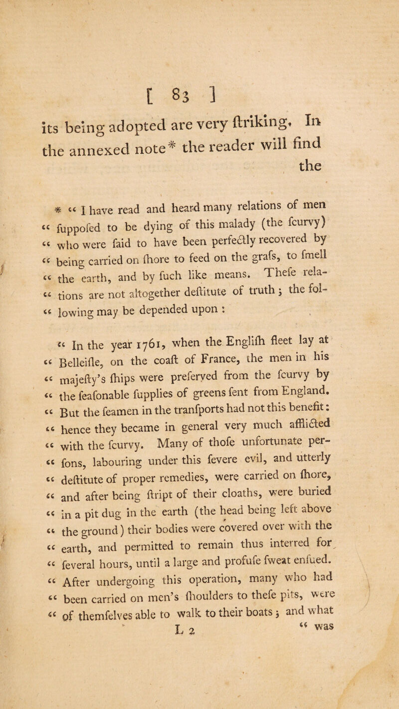 [ ] Its being adopted are very ftriking* In the annexed note* the reader will find the i * tc 1 have read and heard many relations of men “ fuppofed to be dying of this malady (the fcurvy) “ who were faid to have been perfedly recovered by being carried on Ihore to feed on the grafs, to fmeil « the earth, and by fuch like means. Thefe rela- “ tions are not altogether deftitute ot truth ; the fol- a lowing may be depended upon : « In the year 1761, when the Englifh fleet lay at « Belleifle, on the coafl of France, the men in his “ majefty’s (hips were preferved from the fcurvy by the feafonable fupplies of greens fent fiom England, cc gut the feamen in the tranfports had not this benefit: 11 hence they became in general very much afflicted <c with the fcurvy. Many of thofe unfortunate per- <c fons? labouring under this fevere evil, and utterly cc deftitute of proper remedies, were carried on fhore^ u and after being ftript of their cloaths, were buried « in a pit dug in the earth (the head being left above “ the ground) their bodies were covered over with the « earth, and permitted to remain thus interred for^ “ feveral hours, until a large and profufe fwe&t eniued. u After undergoing this operation, many who had “ been carried on men’s (boulders to thefe pits, were “ of themfelves able to walk to their boats 3 and what ** jo ** was