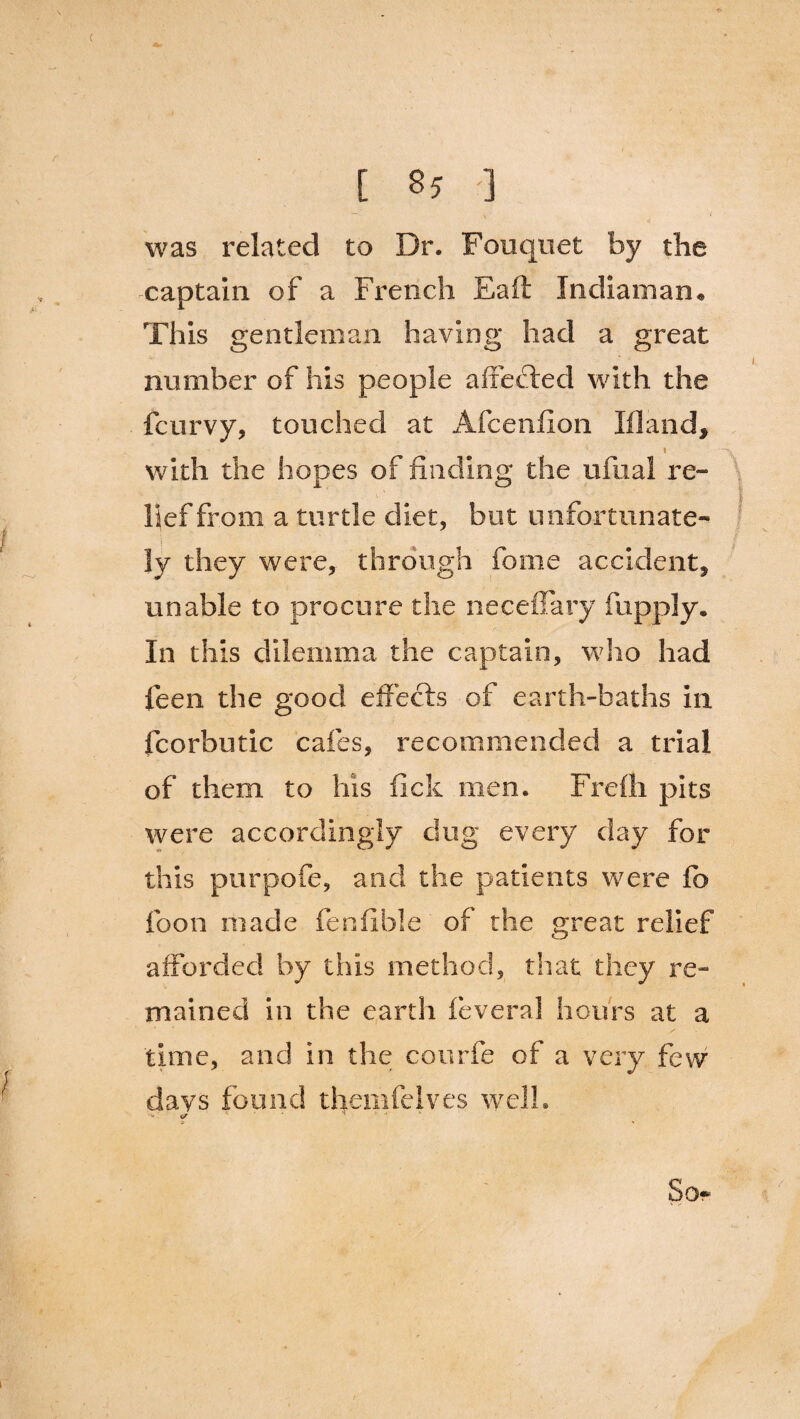 ( [ 85 ] was related to Dr. Fouquet by the captain of a French Eaft Indiaman* This gentleman having had a great number of his people affected with the fcurvy, touched at Afcenfion Ill and, i with the hopes of finding the ufual re¬ lief from a turtle diet, but unfortunate¬ ly they were, through fome accident, unable to procure the neceffary fupply. In this dilemma the captain, who had feen the good effects of earth-baths in fcorbutic cafes, recommended a trial of them to his fick men. Frelh pits were accordingly dug every day for this purpofe, and the patients were fo foon made fenfible of the great relief afforded by this method, that they re¬ mained in the earth feveral hours at a time, and in the con rib of a very few days found themfelves well. i/ * So* i