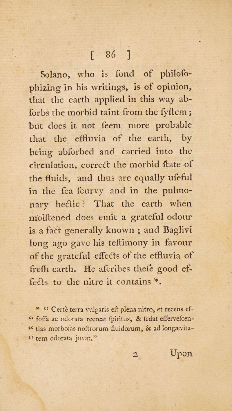 Solano, w ho is fond of philofo- phizing in his writings, is of opinion, that the earth applied in this way ab- forbs the morbid taint from the fyftem ; but does it not feem more probable that the effluvia of the earth, by being abforbed and carried into the circulation, correct the morbid ftate of the fluids, and thus are equally ufeful in the fea fcurvy and in the pulmo¬ nary hectic ? That the earth when moiftened does emit a grateful odour is a faft generally known ; and Baglivi long ago gave his teftimony in favour of the grateful effetfls of the effluvia of frefli earth. He aferibes thefe good ef¬ fects to the nitre it contains * cc Certe terra vulgaris eft plena nitro, et recens ef- sc fofTa ac odorata recreat fpiritus, & fedat effervefcen- 44 tias morbofas noftrorum fluidorum, 5c ad longaevita- tern odorata juvat.” Upon