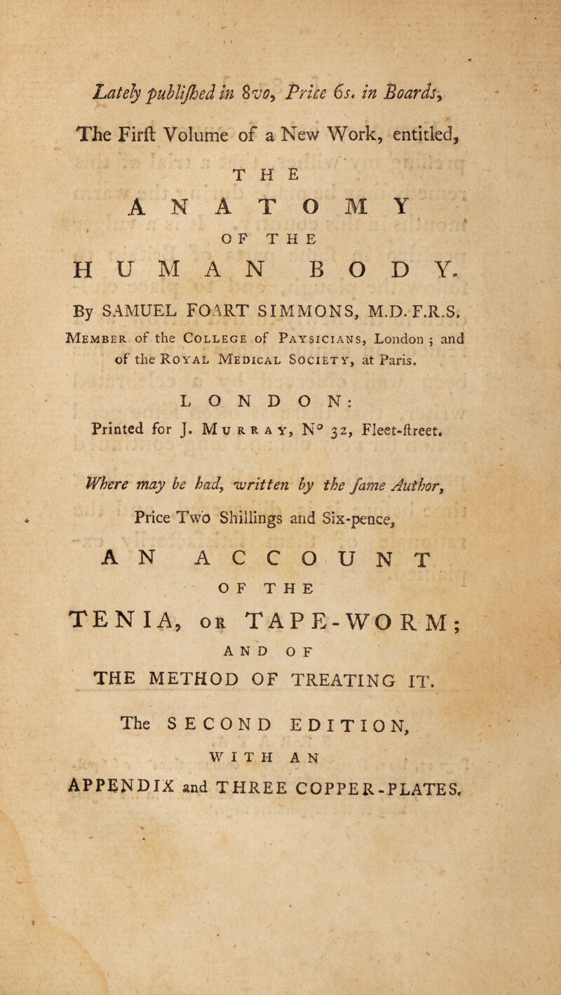 Lately publijhed in Svo, Price 6s. in Boards The Firft Volume of a New Work, entitled, 'Sr ! “ THE ANATOMY OF THE HUMAN BODY. By SAMUEL FOART SIMMONS, M.D. F.R.S. Member of the College of Paysicians, London ; and of the Royal Medical Society, at Paris. LONDON: Printed for J. Murray, N° 32, Fleet-ftreet. Where may be had, 'written by the fame Author, Price Two Shillings and Six-pence, AN ACCOUNT OF THE TENIA, or TAPE-WORM; AND OF THE METHOD OF TREATING IT. The SECOND EDITION, WITH AN APPENDIX and THREE COPPER-PLATES,