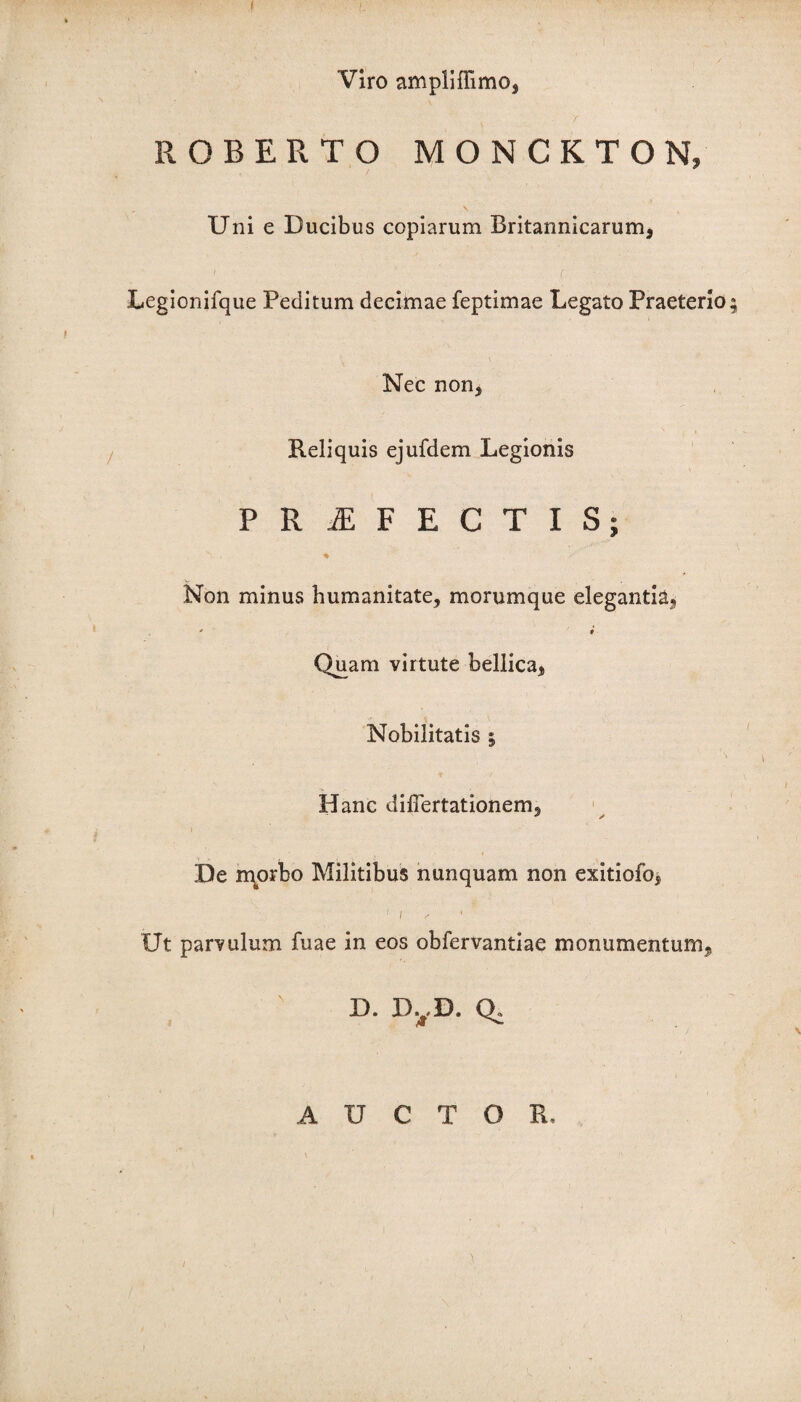 f- Viro ampliflimo, ROBERTO MONCKTON, , \ Uni e Ducibus copiarum Britannicarum, 1 ' (■ Legionifque Peditum decimae feptimae Legato Praeterio; Nec non. Reliquis ejufdem Legionis PROFECTIS; s. .• % Non minus humanitate, morumque elegantia, “ i Qu.am virtute bellica, Nobilitatis 5 Hanc differtationem, De morbo Militibus nunquam non exitiofo, 1 1 , Ut parvulum fuae in eos obfervantiae monumentum, D. D. ,D. Q. AUCTO /
