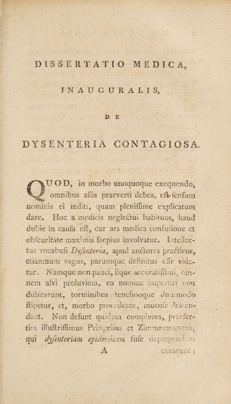INAUGURALIS, D E DYSENTE.RIA CONTAGIOSA» OU OD? in morbo unoquoque exequendo* omnibus aliis praeverti debes, eft-fenfuni nominis ei inditi, quam pleniflime explicatum dare. Hoc a medicis neglectui habitum, haud dubie in caufa eft, cur ars medica confufione et obfcuritate maximis faepius involvatur. Intellec¬ tus vocabuli Dyfenteria, apud audtores pradticos, edamnum vagus, parumque definitus ciTe vide¬ tur, Nanique ncn pauci, iique aecuradgimp om¬ nem alvi proluviem, eo nomine impertiri i on dubitarunt, torminibus tenefmoque dummodo ftl petor, et, morbo procedente, mucof? dei Cen¬ dant. Non defunt quidem complures, praefer- tim illuflriffimus rringelius et Zimmeernannuss qui dyfenteriam epidemicam fufe depmgend o, A curarunt $