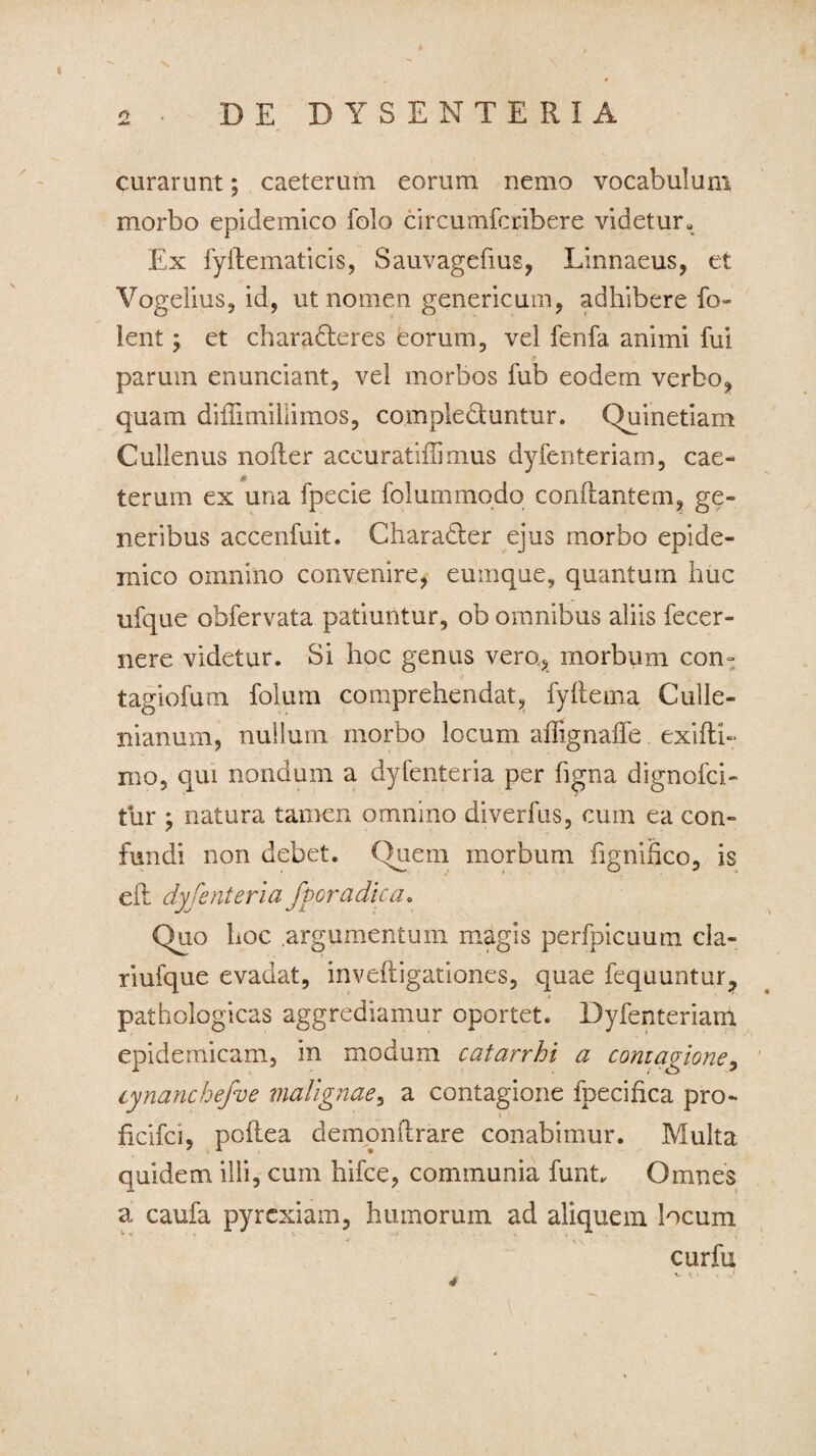 Jm curarunt; caeterum eorum nemo vocabulum morbo epidemico folo circumfcribere videtur- Ex fyftematicis, Sauvagefius, Linnaeus, et Vogelius, id, ut nomen genericum, adhibere fo- ient \ et characteres eorum, vel fenfa animi fui parum enunciant, vel morbos fub eodem verbo, quam diflimillimos, compleCtuntur. Quin etiam Cullenus noiler accuratiflimus dyfenteriam, cae- terum ex una fpecie folummqdo conflantem, ge¬ neribus accenfuit. CharaCter ejus morbo epide¬ mico omnino convenire, eumque, quantum huc ufque obfervata patiuntur, ob omnibus aliis fecer- nere videtur. Si hoc genus vero, morbum com tagiofum folum comprehendat, fyftema Culle- nianum, nullum morbo locum aflignafTe exifti- mo, qui nondum a dyfenteria per hgna dignofci- ttir \ natura tamen omnino diverfus, cum ea con¬ fundi non debet. Quem morbum fignifico, is efl dysenteria fporadicao Quo hoc .argumentum magis perfpicuum cla- riufque evadat, invefligationes, quae fequuntur? pathologicas aggrediamur oportet. Dyfenteriam epidemicam, in modum catarrhi a contagione, cynanchefoe malignaey a contagione fpecifica pro- ficifci, poflea demonllrare conabimur. Multa quidem illi, cum hifce, communia funt. Omnes a caufa pyrexiam, humorum ad aliquem locum 4