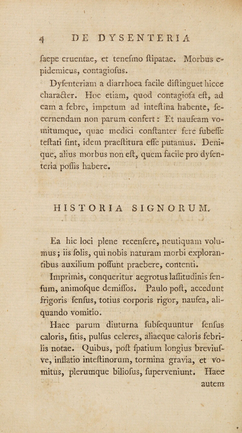 t \ 4 D E DY SENTE RIA faepe cruentae, et tenefmo ftipatae. Morbus e- pidemicus, contagiofus. Dyfenteriam a diarrhoea facile diftinguet hicce charadter. Hoc etiam, quod contagiofa efl, ad eam a febre, impetum ad inteftina habente, fe- cernendam non parum confert: Et naufeam vo¬ mitumque, quae medici conftanter fere fubefle teflati fmt, idem praeflitura efle putamus. Deni¬ que, alius morbus non eft, quem facile pro dyfen- teria poliis habere» HISTORIA SIGNOR U M, Ea hic loci plene recenfere, neutiquam volu¬ mus; iis folis, qui nobis naturam morbi exploran¬ tibus auxilium poliunt praebere, contenti. Imprimis, conqueritur aegrotus laflitudinis fen- fum, animofque demiffos. Paulo poft, accedunt frigoris fenfus, totius corporis rigor, naufea, ali¬ quando vomitio. Haec parum diuturna fubfequuntur fenfus caloris, fitis, pulfus celeres, aliaeque caloris febri¬ lis notae. CRiibus, pofl fpatium longius breviuf- ve, inflatio inteftinorum, tormina gravia, et vo¬ mitus, plerumque biliofus, fuperveniunt» Haec autem: 9