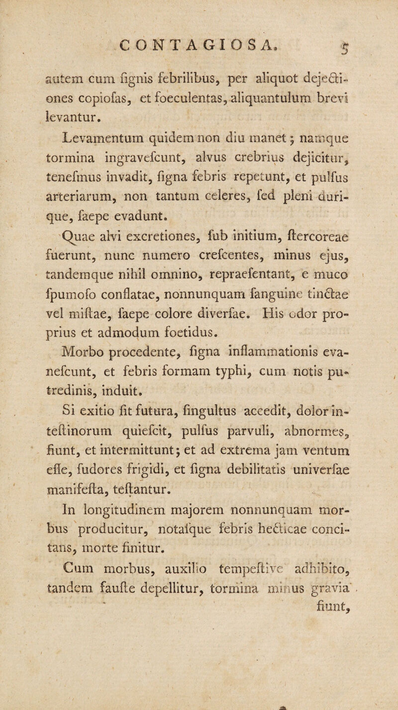 autem cum (ignis febrilibus, per aliquot deje&i- ones copiofas, et foeculentas, aliquantulum brevi levantur. Levamentum quidem non diu manet; namque tormina ingravefcunt, alvus crebrius dejicitur, tenefmus invadit, figna febris repetunt, et pulfus arteriarum, non tantum celeres, led pleni duri- que, faepe evadunt. Quae alvi excretiones, fub initium, ftercoreae fuerunt, nunc numero crefcentes, minus ejus, tandemque nihil omnino, repraefentant, e muco fpumofo conflatae, nonnunquam fanguine tindlae vel mifiae, faepe colore diverfae. His odor pro¬ prius et admodum foetidus. Morbo procedente, figna inflammationis eva- nefcunt, et febris formam typhi, cum notis pu« tredinis, induit. Si exitio (it futura, fmgultus accedit, dolor in- teftinorum quiefcit, pulfus parvuli, abnormes, fiunt, et intermittunt; et ad extrema jam ventum ede, fudores frigidi, et figna debilitatis univerfae manifefta, teftantur. In longitudinem majorem nonnunquam mor¬ bus producitur, notafque febris he&icae conci¬ tans, morte finitur. Cum morbus, auxilio tempeftive adhibito, tandem faufte depellitur, tormina minus gravia fiunt.