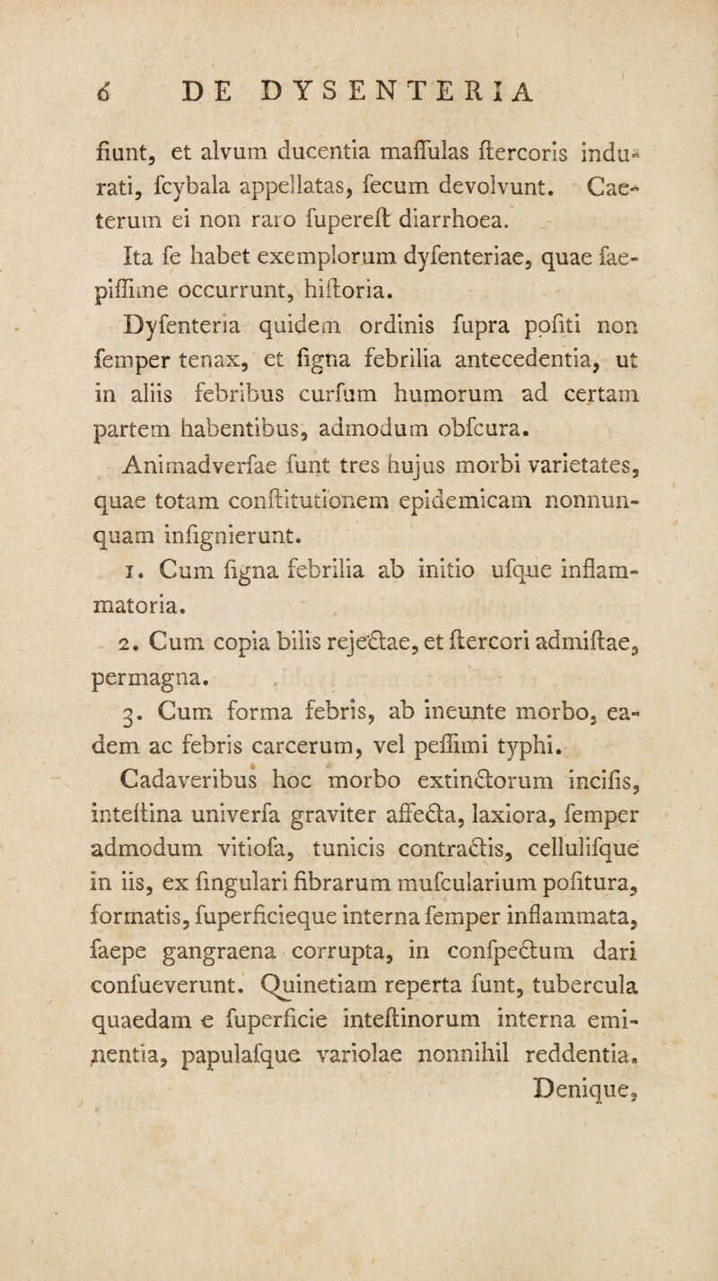/ fiunt, et alvum ducentia mafliilas fiercoris indu¬ rati, fcybala appellatas, fecum devolvunt. Cae- terurn ei non raro fuperefl diarrhoea. Ita fe habet exemplorum dyfenteriae, quae fae- piffime occurrunt, hifhoria. Dyfenteria quidem ordinis fupra ppfiti non femper tenax, et figna febrilia antecedentia, ut in aliis febribus curfum humorum ad certam partem habentibus, admodum obfcura. Animadverfae funt tres hujus morbi varietates, quae totam conftitutionem epidemicam nonnun- quam infignierunt. 1. Cum figna febrilia ab initio ufque inflam¬ matoria. 2. Cum copia bilis rejedae, et ftercori admiftae, permagna. 3. Cum forma febris, ab ineunte morbo, ea¬ dem ac febris carcerum, vel peflimi typhi. Cadaveribus hoc morbo extindorum incifis, inteflina univerfa graviter afleda, laxiora, femper admodum vitiofa, tunicis contradis, cellulifque in iis, ex fingulari fibrarum mufcularium pofltura, formatis, fuperficieque interna femper inflammata, faepe gangraena corrupta, in confpedum dari confueverunt. Quinetiam reperta funt, tubercula quaedam e fuperficie inteflinorum interna emi¬ nentia, papulafque variolae nonnihil reddentia. Denique, \ , ; \ . I