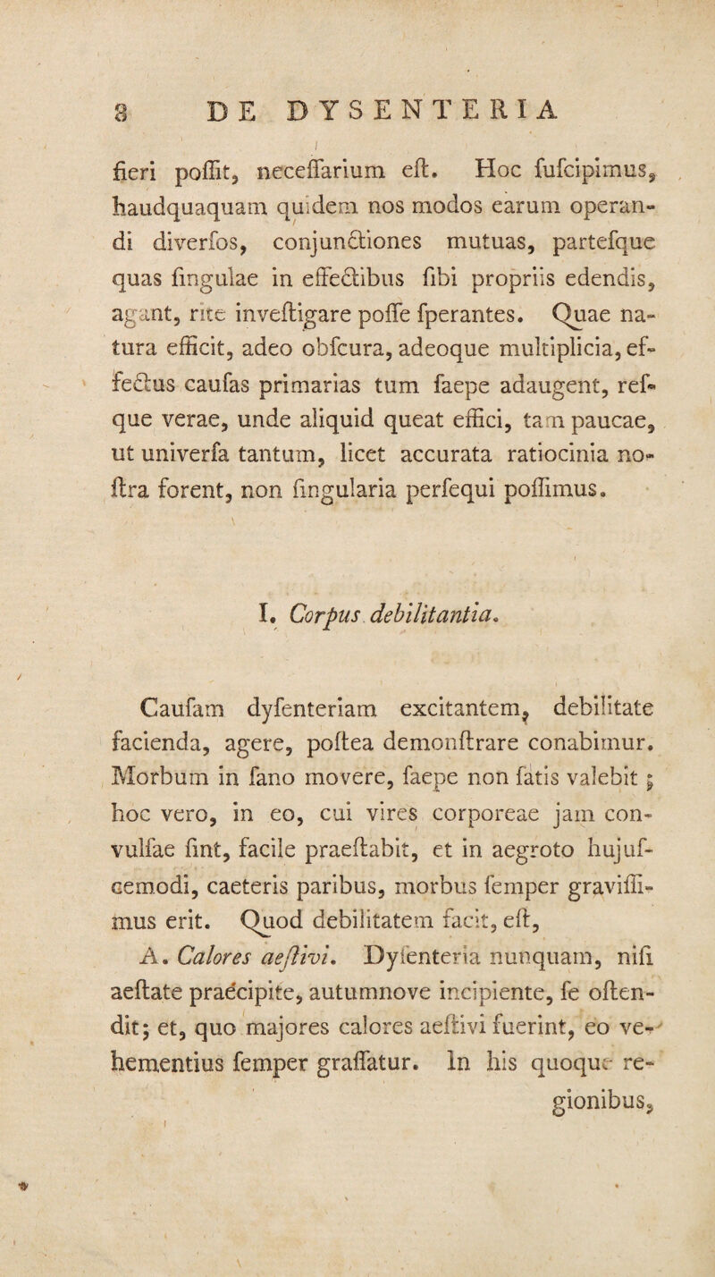 I fieri poffit, neceffarium ed. Hoc fufcipimus, haudquaquara quidem, nos modos earum operan¬ di diverfos, conjun&iones mutuas, partefque quas fingulae in effe&ibus fibi propriis edendis, agant, rite invedigare poffe fperantes. Quae na¬ tura efficit, adeo obfcura, adeoque multiplicia, ef¬ ferus caufas primarias tum faepe adaugent, ref® que verae, unde aliquid queat effici, tan paucae, ut univerfa tantum, licet accurata ratiocinia no- ftra forent, non lingularia perfequi poffimus. I. Corpus debilitantia. Caufam dyfenteriam excitantem, debilitate facienda, agere, poltea demondrare conabimur. Morbum in fano movere, faepe non fatis valebit; hoc vero, in eo, cui vires corporeae jam con- vulfae fint, facile praedabit, et in aegroto hujuf- cemodi, caeteris paribus, morbus femper graviffi» mus erit. Quod debilitatem facit, eft, A. Calores aejlivi. Dyfenteria nunquam, nifi aedate pradcipite, autumnove incipiente, fe oden- dit; et, quo majores calores aedivi fuerint, eo ve¬ hementius femper gralfatur. In his quoque- re¬ gionibus.