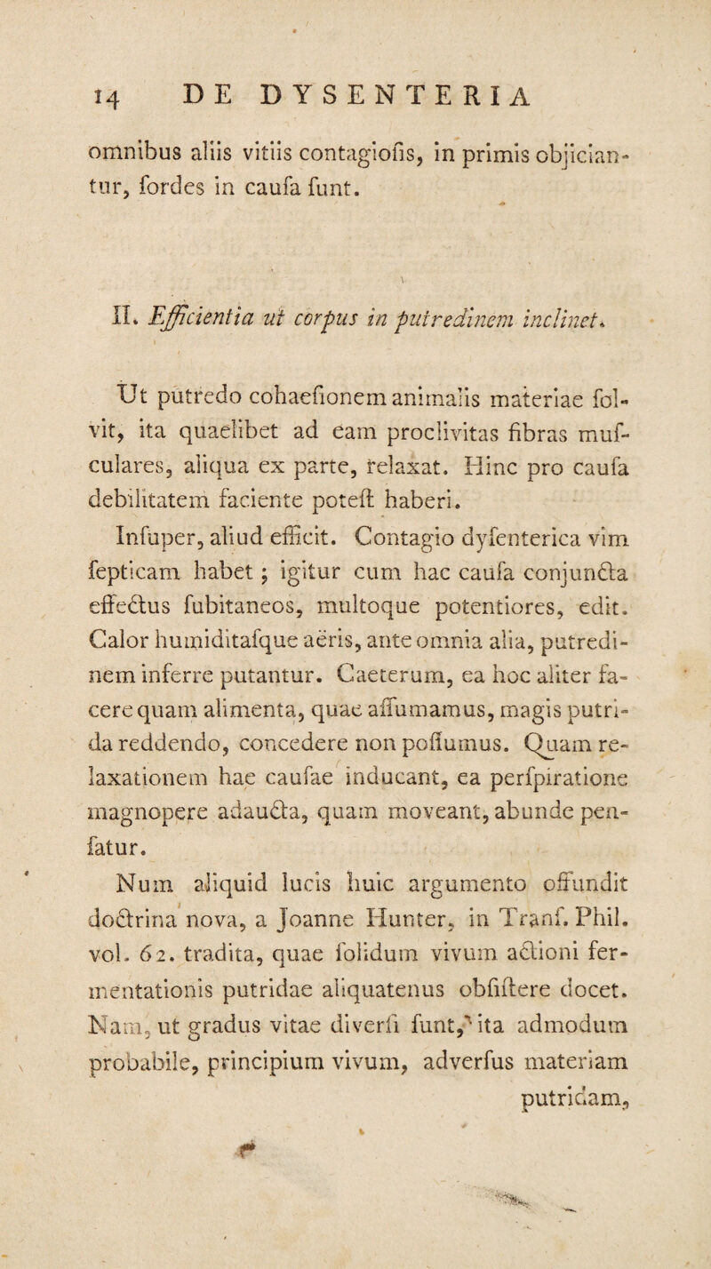 omnibus aliis vitiis contagiofis, in primis objician¬ tur, fordes in caufa funt. V II* Efficientia ut corpus in putredinem inclinet. Ut putredo cohaefionem animalis materiae fol- vit, ita quaelibet ad eam proclivitas fibras muf- culares, aliqua ex parte, relaxat. Hinc pro caufa debilitatem faciente poteft haberi. Infuper, aliud efficit. Contagio dyfenterica vim fepticam habet; igitur cum hac caufa conjundla dfecfus fubitaneos, multoque potentiores, edit. Calor humiditafque aeris, ante omnia alia, putredi¬ nem inferre putantur. Caeterum, ea hoc aliter fa¬ cere quam alimenta, quae affumamus, magis putri¬ da reddendo, concedere non poilumus. Quam re¬ laxationem hae caufae inducant, ea perfpiratione magnopere adaudta, quam moveant, abunde pen- fatur. Num aliquid lucis huic argumento offundit doctrina nova, a Joanne Humer, in Tranf, Phil. vol. 62. tradita, quae folidum vivum adlioni fer- mentationis putridae aliquatenus obfiftere docet. Nam, ut gradus vitae diverfi funt,'ita admodum probabile, principium vivum, adverfus materiam putridam. r