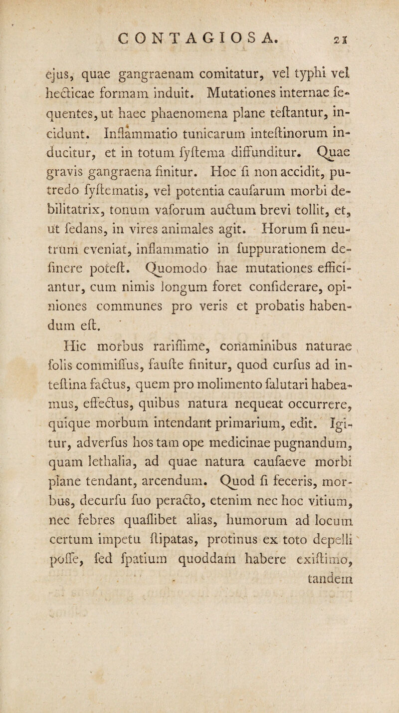 ejus, quae gangraenam comitatur, vel typhi vel hecticae formam induit. Mutationes internae fe« quentes,ut haec phaenomena plane teftantur, in¬ cidunt. Inflammatio tunicarum inteftmorum in¬ ducitur, et in totum fyftema diffunditur. Quae gravis gangraena finitur. Hoc fi non accidit, pu¬ tredo fyftematis, vel potentia caufarum morbi de- bilitatrix, tonum vaforuin audtum brevi tollit, et, ut fedans, in vires animales agit. Horum fi neu¬ trum eveniat, inflammatio in fuppurationem de- linere poteft. Quomodo hae mutationes effici¬ antur, cum nimis longum foret confiderare, opi¬ niones communes pro veris et probatis haben¬ dum efl. Hic morbus rariffime, conaminibus naturae folis commifius, faufte finitur, quod curfus ad in» teflina factus, quem pro molimento falutari habea¬ mus, effectus, quibus natura nequeat occurrere, quique morbum intendant primarium, edit. Igh tur, adverfus hos tam ope medicinae pugnandum, quam lethalia, ad quae natura caufaeve morbi plane tendant, arcendum. Quod fi feceris, mor¬ bus, decurfu fuo peradlo, etenim nec hoc vitium, nec febres quaffibet alias, humorum ad locum certum impetu (lipatas, protinus ex toto depelli poffe, fed fpatium quoddam habere exiftimo, tandem