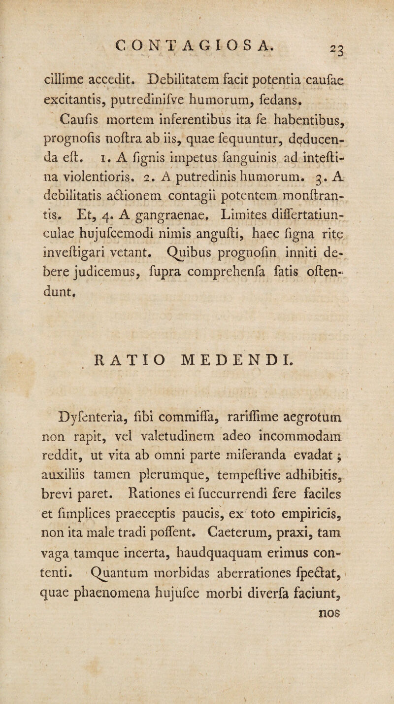 cillime accedit. Debilitatem facit potentia caufae excitantis, putredinifve humorum, fedans. Caufis mortem inferentibus ita fe habentibus, prognohs noftra ab iis, quae fequuntur, deducen¬ da efl. 1. A fignis impetus fanguinis ad intefti- na violentioris. 2. A putredinis humorum. 3. A debilitatis a&ionem contagii potentem monflran- tis. Et, 4. A gangraenae. Limites dilfertatiun- culae hujufcemodi nimis angulti, haec figna rite invefiigari vetant. Quibus prognofm inniti de¬ bere judicemus, fupra comprehenfa fatis often- dunt. RATIO MEDENDI. Dyfenteria, fibi commilfa, rariffime aegrotum non rapit, vel valetudinem adeo incommodam reddit, ut vita ab omni parte miferanda evadat; auxiliis tamen plerumque, tempeltive adhibitis, brevi paret. Rationes ei fuccurrendi fere faciles et fimplices praeceptis paucis, ex toto empiricis, non ita male tradi pollent* Caeterum, praxi, tam vaga tamque incerta, haudquaquam erimus con¬ tenti. Quantum morbidas aberrationes fpe&at, quae phaenomena hujufce morbi diverfa faciunt. nos