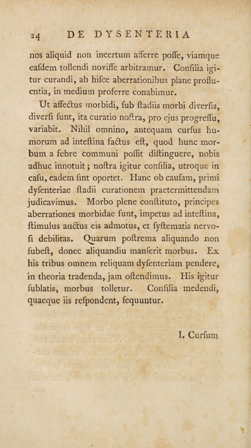 nos aliquid non incertum afferre poffe, viamque eafdem tollendi no vide arbitramur. Confilia igi¬ tur curandi, ab hifce aberrationibus plane proflu¬ entia, in medium proferre conabimur. Ut affe&us morbidi, fub (badiis morbi diverfis, diverfi funt, ita curatio noftra, pro ejus progreffu, variabit. Nihil omnino, antequam curfus hu¬ morum ad inteflina fadtus eft, quod hunc mor¬ bum a febre communi poffit diftinguere, nobis adhuc innotuit; noftra igitur confilia, utroque in cafu, eadem fmt oportet. Hanc ob caufam, primi dyfenteriae ftadii curationem praetermittendam, judicavimus. Morbo plene conflituto, principes aberrationes morbidae funt, impetus ad inteflina, ftimulus auctus eis admotus, et fyflematis nervo- fi debilitas. Quarum poftrema aliquando non fubeft, donec aliquandiu manferit morbus. Ex his tribus omnem reliquam dyfenteriam pendere, in theoria tradenda, jam offendimus. His igitur fublatis, morbus tolletur. Confilia medendi, quaeque iis refpondent, fequuntur. I. Cur funi