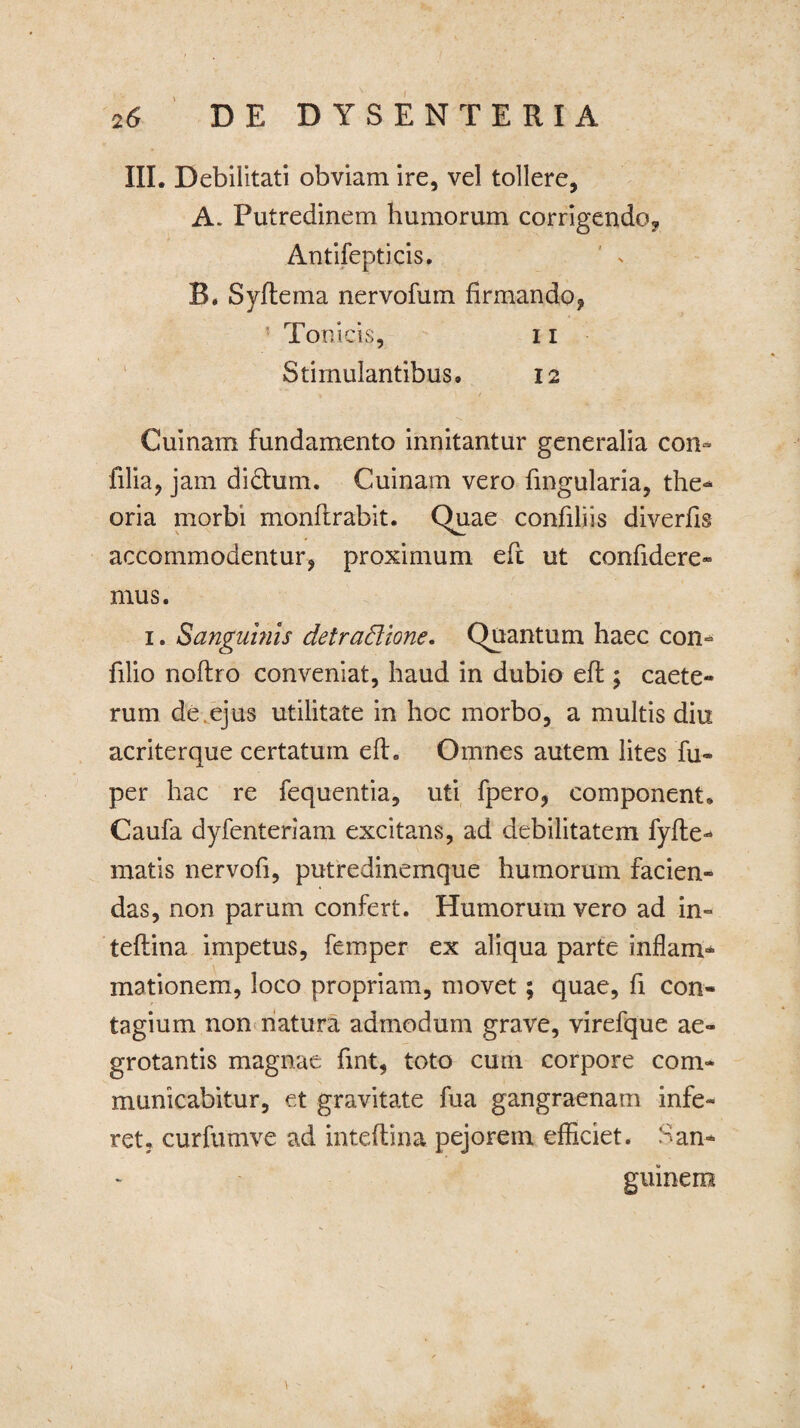 III. Debilitati obviam ire, vel tollere, A* Putredinem humorum corrigendo* Antifepticis. B. Syftema nervofum firmando, Ton icis, i i Stimulantibus, 12 « 1 / Cuinam fundamento innitantur generalia con~ filia, jam didhim. Cuinam vero fmgularia, the¬ oria morbi monflrabit. Quae confiliis diverfis accommodentur, proximum eft ut confidere¬ mus. 1. Sanguinis detractione. Quantum haec con- filio noflro conveniat, haud in dubio efl; caete- rum de,ejus utilitate in hoc morbo, a multis diu acriterque certatum efh Omnes autem lites fu- per hac re fequentia, uti fpero, component. Caufa dyfenteriam excitans, ad debilitatem fyfte- matis nervofi, putredinemque humorum facien¬ das, non parum confert. Humorum vero ad in- teflina impetus, femper ex aliqua parte inflam¬ mationem, loco propriam, movet; quae, fi con¬ tagium non natura admodum grave, virefque ae¬ grotantis magnae fmt, toto cum corpore com¬ municabitur, et gravitate fua gangraenam infe¬ ret, curfumve ad inteftina pejorem efficiet. San¬ guinem