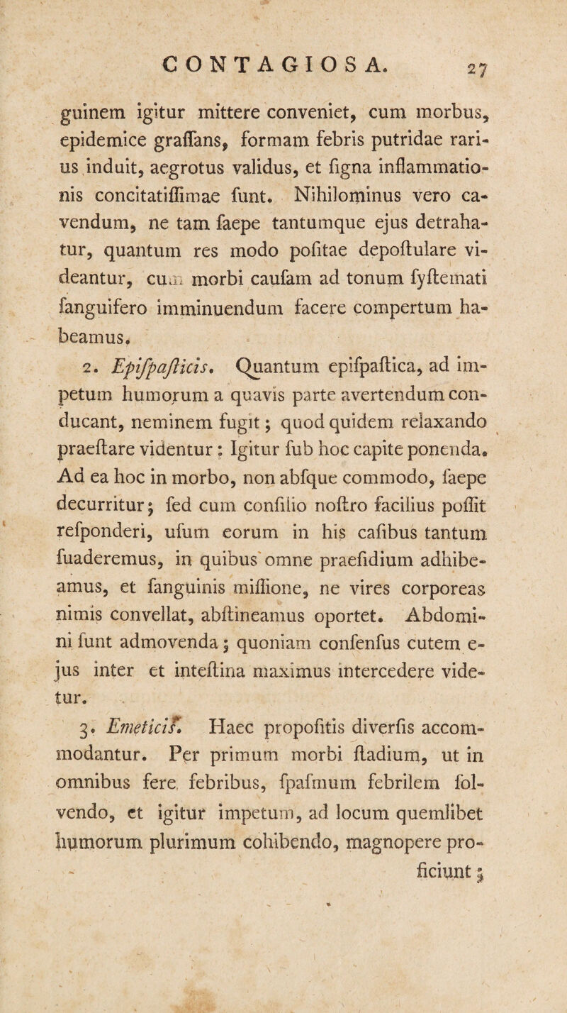 guinem igitur mittere conveniet, cum morbus, epidemice graflfans, formam febris putridae rari¬ us induit, aegrotus validus, et figna inflammatio¬ nis concitatiflimae funt. Nihilominus vero ca¬ vendum, ne tam faepe tantumque ejus detraha¬ tur, quantum res modo pofitae depoftulare vi¬ deantur, cum morbi caufain ad tonum fyflemati fanguifero imminuendum facere compertum ha¬ beamus. 2. Epifpajlicis. Quantum epifpaftica, ad im¬ petum humorum a quavis parte avertendum con¬ ducant, neminem fugit; quod quidem relaxando praeflare videntur: Igitur fub hoc capite ponenda. Ad ea hoc in morbo, non abfque commodo, faepe decurritur \ fed cum confiiio noflro facilius poflit refponderi, ufum eorum in his cafibus tantum fuaderemus, in quibus omne praefidium adhibe¬ amus, et fanguinis miflione, ne vires corporeas nimis convellat, abftineamus oportet. Abdomi¬ ni funt admovenda; quoniam confenfus cutem e- jus inter et inteftina maximus intercedere vide¬ tur. 3. Emeticis. Haec propofitis diverfis accom¬ modantur. Per primum morbi fladium, ut in omnibus fere febribus, fpafmum febrilem fbl» vendo, et igitur impetum, ad locum quemlibet humorum plurimum cohibendo, magnopere pro¬ ficiunt 5