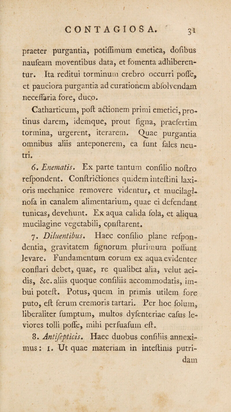 I CONTAGIOSA. 31 praeter purgantia, potiflimum emetica, dofibus naufeam moventibus data, et fomenta adhiberen- 1 tur. Ita reditui torminum crebro occurri poffe, et pauciora purgantia ad curationem abioivendam neceffaria fore, ducp. Catharticum, poft a&ionem primi emetici, pro¬ tinus darem, idemque, prout figna, praefertim tormina, urgerent, iterarem. Quae purgantia omnibus aliis anteponerem, ea funt fales neu¬ tri. 6. Enematis. Ex parte tantum confilio noflro refpondent. Conftridtiones quidem inteflini laxi¬ oris mechanice removere videntur, et mucilagi- nofa in canalem alimentarium, quae ei defendant tunicas, devehunt. Ex aqua calida fola, et aliqua muciiagine vegetabili, conflarent. 7. Diluentibus. Haec confilio plane refpon- dentia, gravitatem fignorum plurimum poffunt levare. Fundamentum eorum ex aqua evidenter conflari debet, quae, re qualibet alia, velut aci¬ dis, &c. aliis quoque confiliis accommodatis, im¬ bui potefh Potus, quem in primis utilem fore puto, eft ferum cremoris tartari. Per hoc folum, liberaliter fumptum, multos dyfenteriae cafus le¬ viores tolli polle, mihi perfuafum eft. 8. Antifepticis. Haec duobus confiliis an nexi¬ mus ; 1. Ut quae materiam in inteftims putri¬ dam