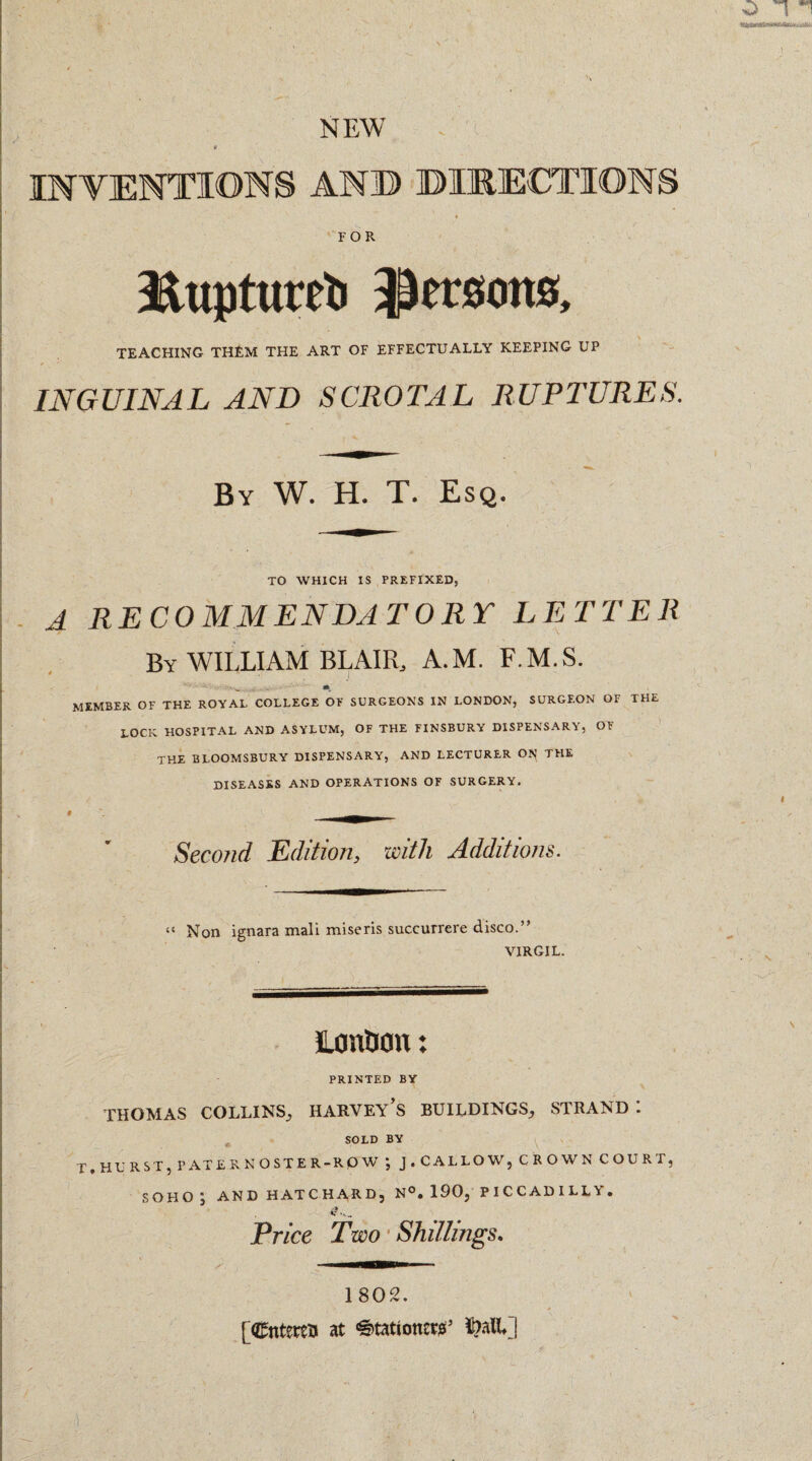 INVENTIONS AN© ©ERECTIONS FOR Jiuptureti persons, TEACHING THEM THE ART OF EFFECTUALLY KEEPING UP INGUINAL AND SCROTAL RUPTURES. By W. H. T. Esq. TO WHICH IS PREFIXED, A RECOMMENDATORY LETTER By WILLIAM BLAIR A.M. F.M.S. •. w , . . (ft, MEMBER OF THE ROYAL COLLEGE OF SURGEONS IN LONDON, SURGEON OF THE LOCK HOSPITAL AND ASYLUM, OF THE FINSBURY DISPENSARY, OF THE BLOOMSBURY DISPENSARY, AND LECTURER OI^ THE DISEASES AND OPERATIONS OF SURGERY. Second Edition, with Additions. “ Non ignara mali miseris succurrere disco.” VIRGIL. London: PRINTED BY THOMAS COLLINS, HARVEY’S BUILDINGS, STRAND *. SOLD BY T,HURST, PATE RNOSTER-RP W j J , CALLOW, CROWN COURT, SOHO ; AND HAT CHARD, N°. 190, PICCADILLY. Price Two Shillings. 1802. [Cntettu at ^tationtPS5 Ml]