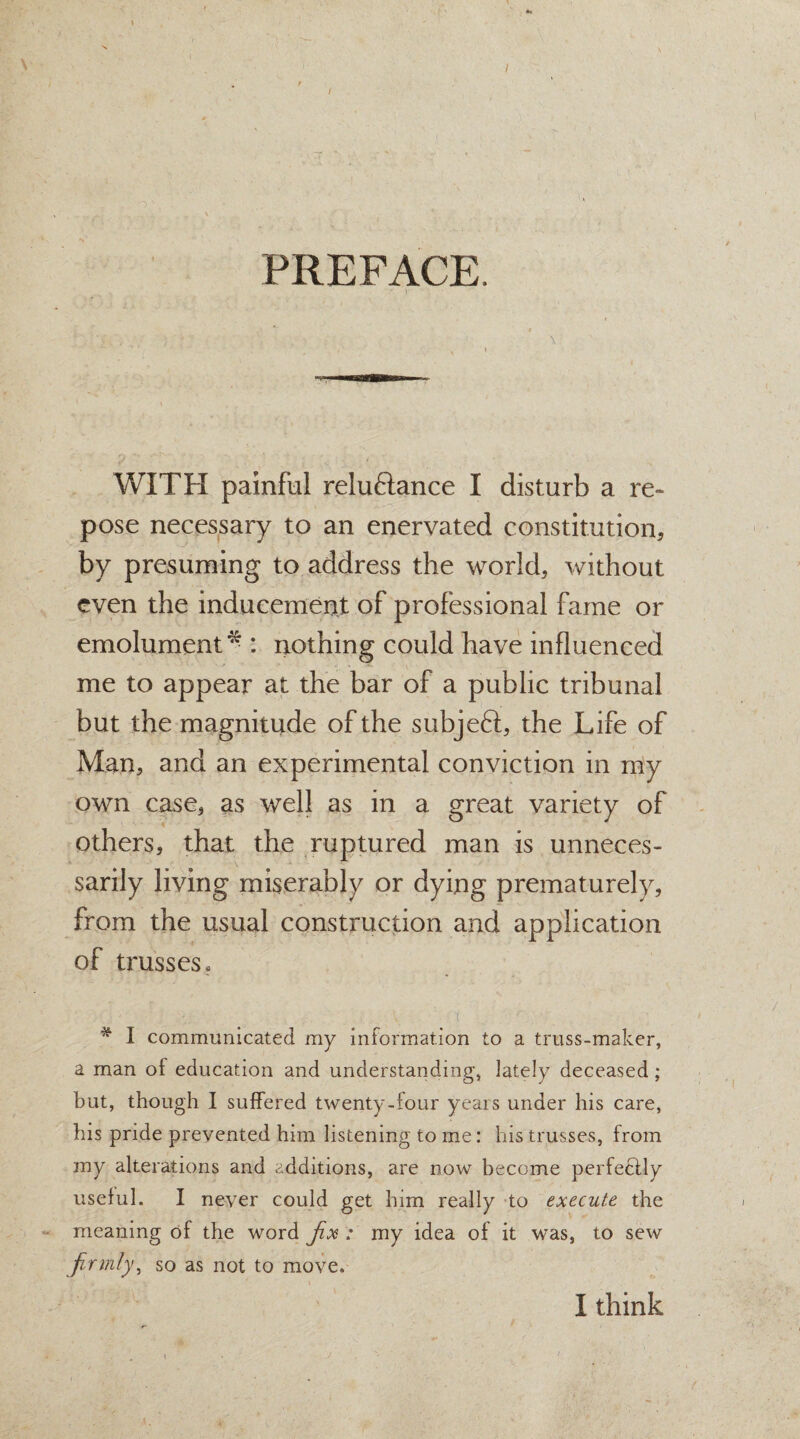 \ / PREFACE WITH painful reluflance I disturb a re¬ pose necessary to an enervated constitution, by presuming to address the world, without even the inducement of professional fame or emolument* : nothing could have influenced me to appear at the bar of a public tribunal but the magnitude of the subjeft, the Life of Man, and an experimental conviction in my own case, as well as in a great variety of others, that the ruptured man is unneces¬ sarily living miserably or dying prematurely, from the usual construction and application of trusses . * I communicated my information to a truss-maker, a man of education and understanding, lately deceased; but, though I suffered twenty-four years under his care, his pride prevented him listening to me: his trusses, from my alterations and additions, are now become perfectly useful. I never could get him really to execute the meaning of the word fix : my idea of it was, to sew firmly, so as not to move. I think f