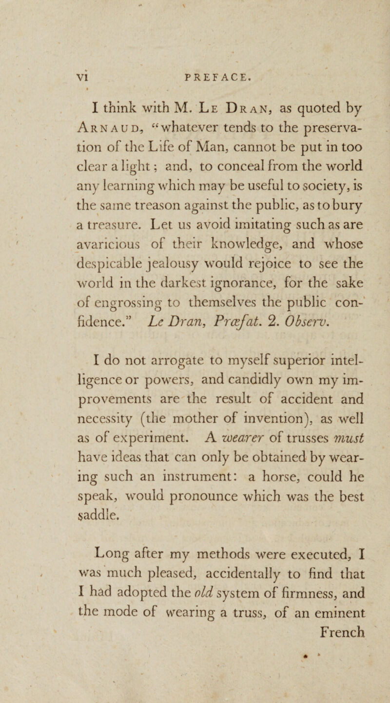 . * VI PREFACE. I I think with M. Le Dran, as quoted by Arnaud, “whatever tends to the preserva¬ tion of the Life of Man, cannot be put in too clear a light; and, to conceal from the world any learning which may be useful to society, is the same treason against the public, as to bury a treasure. Let us avoid imitating such as are avaricious of their knowledge, and whose despicable jealousy would rejoice to see the world in the darkest ignorance, for the sake of engrossing to themselves the public con¬ fidence/5 Lc Dr an, Prcefat. 2. Observ. I do not arrogate to myself superior intel¬ ligence or powers, and candidly own my im¬ provements are the result of accident and necessity (the mother of invention), as well as of experiment. A wearer of trusses must have ideas that can only be obtained by wear¬ ing such an instrument: a horse, could he speak, would pronounce which was the best saddle. Long after my methods were executed, I was much pleased, accidentally to find that I had adopted the old system of firmness, and the mode of wearing a truss, of an eminent French *