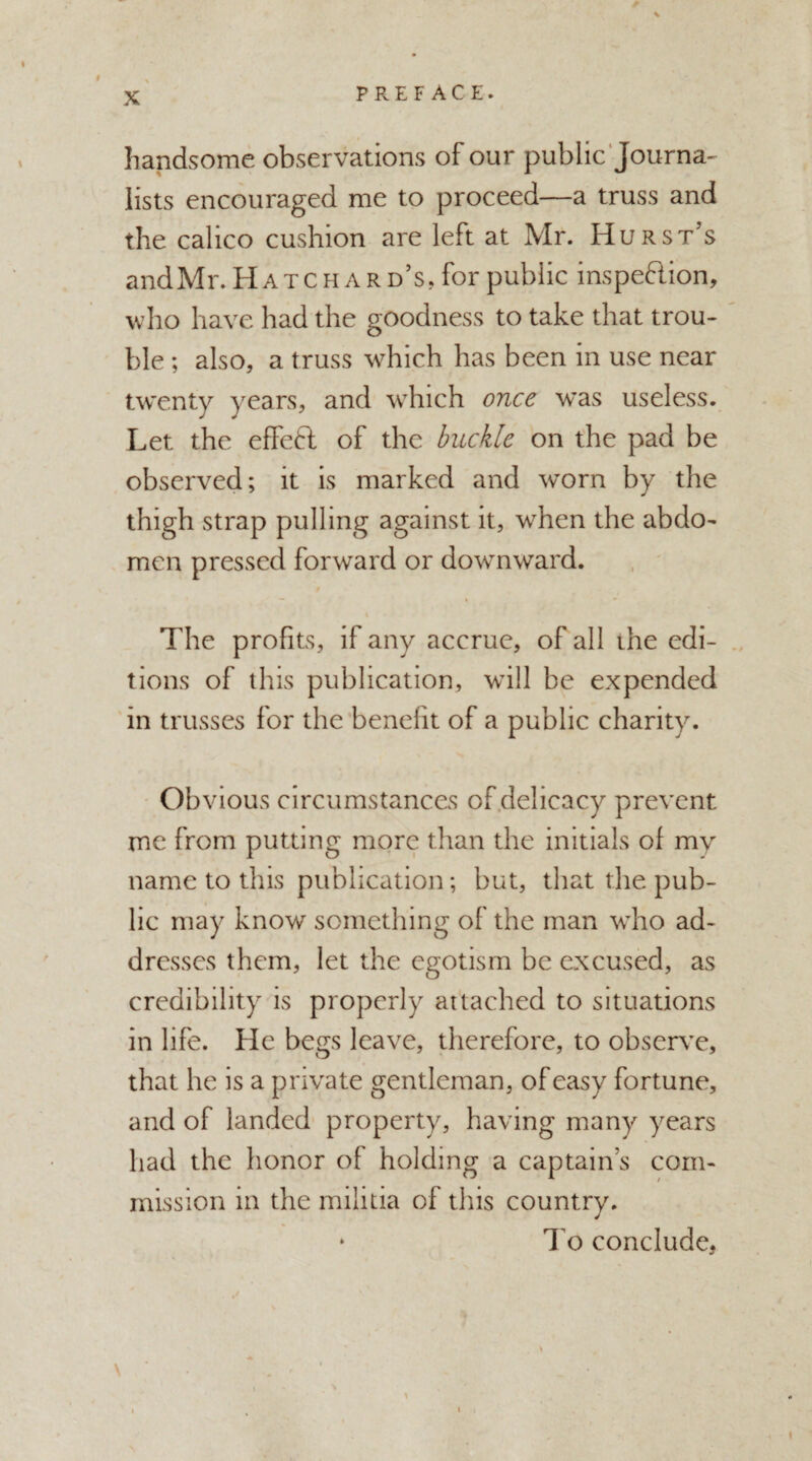 P R E F A C E. * handsome observations of our public Journa¬ lists encouraged me to proceed—a truss and the calico cushion are left at Mr. Hurst’s and Mr. Hatchar d’s, for public inspeflion, who have had the goodness to take that trou¬ ble ; also, a truss which has been in use near twenty years, and which once was useless. Let the effeft of the buckle on the pad be observed; it is marked and worn by the thigh strap pulling against it, when the abdo¬ men pressed forward or downward. The profits, if any accrue, of all ihe edi¬ tions of this publication, will be expended in trusses for the benefit of a public charity. Obvious circumstances of delicacy prevent me from putting more than the initials of my name to this publication; but, that the pub¬ lic may know something of the man who ad¬ dresses them, let the egotism be excused, as credibility is properly attached to situations in life. He begs leave, therefore, to observe, that he is a private gentleman, of easy fortune, and of landed property, having many years had the honor of holding a captain’s com¬ mission in the militia of this country. ‘ To conclude,