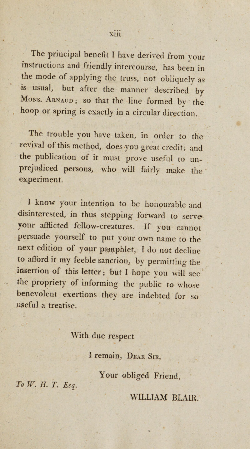 *. • • Xlll ' - / I The pmicipal benefit I have derived from your instructions and fuendly intercourse, has been in the mode of applying the truss, not obliquely as is usual, but after the manner described by Mons. Arnaud ; so that the line formed by the hoop or spring is exactly in a circular direction. The trouble you have taken, in order to the revival of this method, does you great credit; and the publication of it must prove useful to un¬ prejudiced persons, who will fairly make the experiment. I know your intention to be honourable and disinterested, in thus stepping forward to serve your afflicted fellowr-creatures. If you cannot persuade yourself to put your own name to the next edition of your pamphlet, I do not decline to afford it my feeble sanction, by permitting the insertion of this letter; but I hope you will see * the piopiiety of informing the public to whose benevolent exertions they are indebted for so useful a treatise. % \ , . / With due respect I remain. Dear Sir, , * Your obliged Friend, To TV, IL T. Esq, WILLIAM BLAIR/