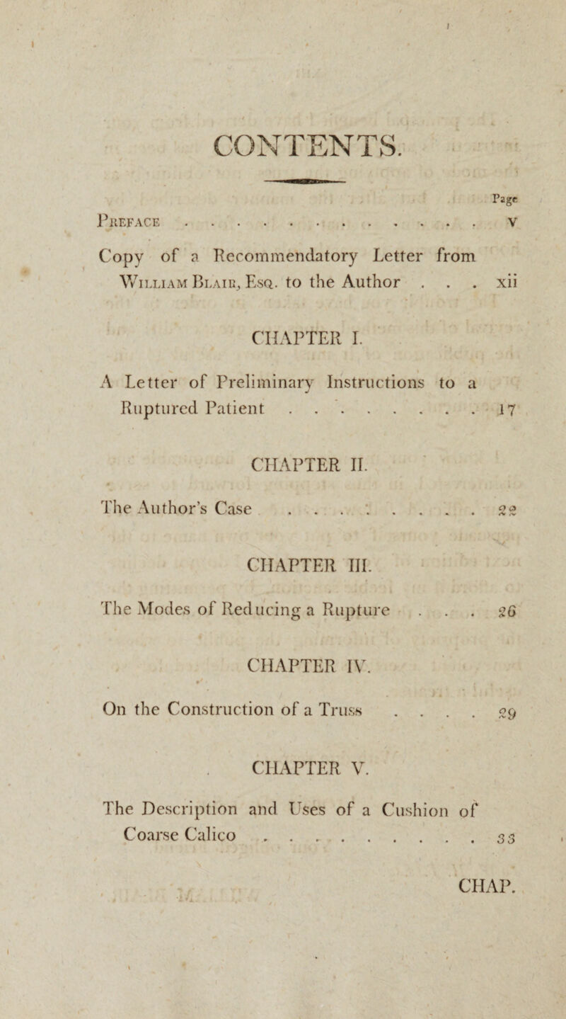 Page V CONTENTS. i/ ^ / * * * Preface. Copy of a Recommendatory Letter from William Blair, Esq. to the Author . . . xii CHAPTER I. A Letter of Preliminary Instructions to a Ruptured Patient.17 CHAPTER II. The Author’s Case ........ 22 ' . 1 'V CHAPTER III. -. j ii .jk i The Modes of Reducing a Rupture ... 20 CHAPTER IV. 9* • . . . i « * A l * On the Construction of a Truss .... 29 CHAPTER V. The Description and Uses of a Cushion of Coarse Calico.33 CHAP.