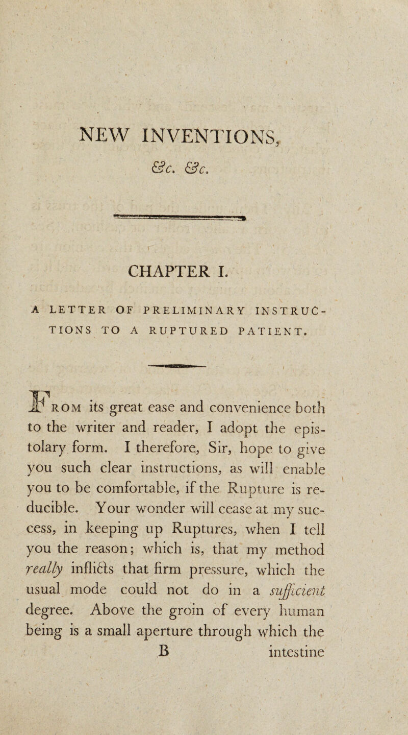 NEW INVENTIONS, &c. &c. -L1!LJ. I CHAPTER I. A LETTER OF PRELIM IN ARY INSTRUC¬ TIONS TO A RUPTURED PATIENT. Rom its great ease and convenience both to the writer and reader, I adopt the epis¬ tolary form. I therefore, Sir, hope to give you such clear instructions, as will enable you to be comfortable, if the Rupture is re¬ ducible. Your wonder will cease at my suc¬ cess, in keeping up Ruptures, when I tell you the reason; which is, that my method really infli&s that firm pressure, which the usual mode could not do in a sufficient degree. Above the groin of every human being is a small aperture through which the B intestine