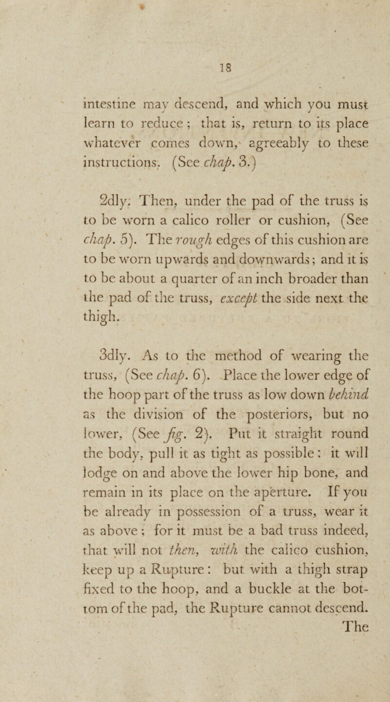 * intestine may descend, and which you must learn to reduce ; that is, return to its place whatever comes down, agreeably to these instructions. (See chap. 3.) 2dly: Then, under the pad of the truss is to be worn a calico roller or cushion, (See chap. 5). The rough edges of this cushion are to be worn upwards and downwards; and it is to be about a quarter of an inch broader than the pad of the truss, except the side next the thigh. o 3dly. As to the method of wearing the truss, (See chap. 6). Place the lower edge of the hoop part of the truss as low down behind as the division of the posteriors, but no lower, (See fig. 2). Put it straight round the body, pull it as tight as possible: it will lodge on and above the lower hip bone, and remain in its place on the aperture. If you be already in possession of a truss, wear it as above ; for it must be a bad truss indeed, that will not then, with the calico cushion, keep up a Rupture : but with a thigh strap fixed to the hoop, and a buckle at the bot¬ tom of the pad, the Rupture cannot descend.