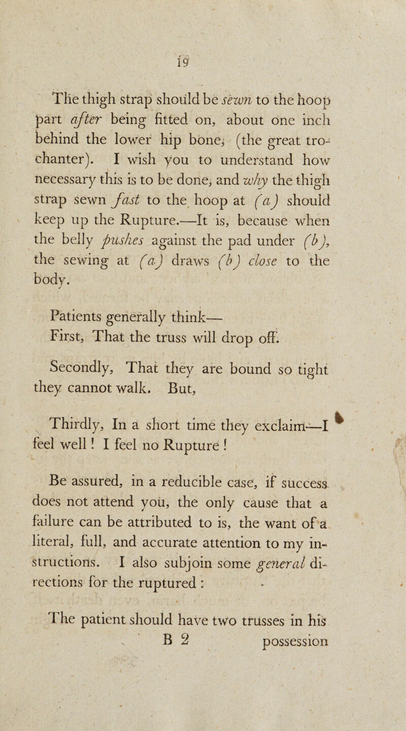 The thigh strap should be sewn to the hoop part after being fitted on, about one inch behind the lower hip bone.; (the great tro¬ chanter). I wish you to understand how necessary this is to be done, and why the thigh strap sewn fast to the hoop at (a) should keep up the Rupture.—It is, because when the belly pushes against the pad under fbj, the sewing at fa) draws (b) dose to the body. Patients generally think— First, That the truss will drop off. Secondly, That they are bound so tight they cannot walk. But, Thirdly, In a short time they exclaim-—I ^ feel well! I feel no Rupture ! Be assured, in a reducible case, if success does not attend you, the only cause that a failure can be attributed to is, the want of a literal, full, and accurate attention to my in¬ structions. I also subjoin some general di¬ rections for the ruptured : I he patient should have two trusses in his; B 2 possession