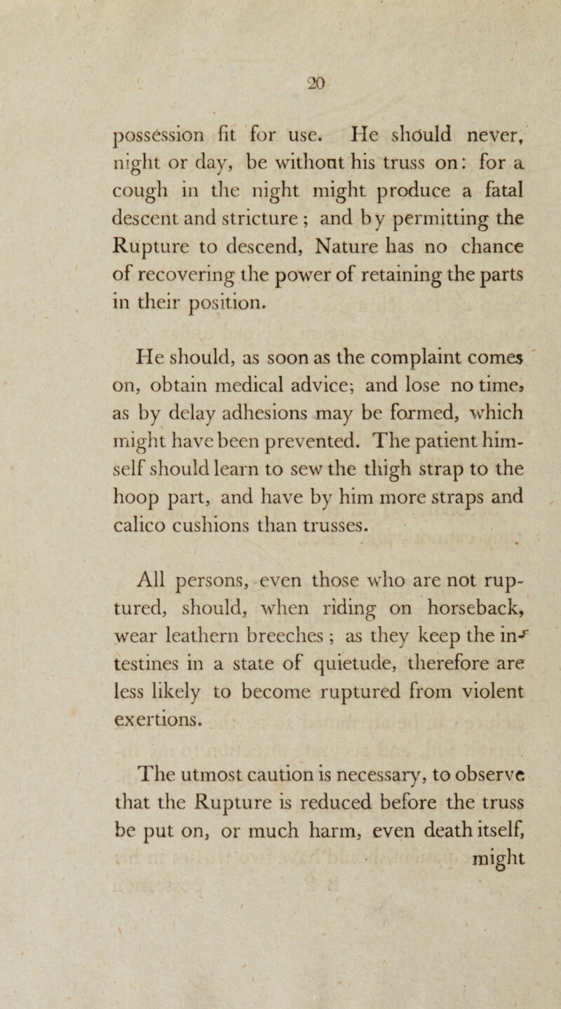 possession fit for use. He should never, night or day, be without his truss on: for a cough in the night might produce a fatal descent and stricture ; and by permitting the Rupture to descend, Nature has no chance of recovering the power of retaining the parts in their position. He should, as soon as the complaint comes on, obtain medical advice; and lose no time5 as by delay adhesions may be formed, which might have been prevented. The patient him¬ self should learn to sew the thigh strap to the hoop part, and have by him more straps and calico cushions than trusses. • % All persons, even those who are not rup¬ tured, should, when riding on horseback, wear leathern breeches; as they keep the in^ testines in a state of quietude, therefore are less likely to become ruptured from violent exertions. The utmost caution is necessary, to observe that the Rupture is reduced before the truss be put on, or much harm, even death itself, might / /