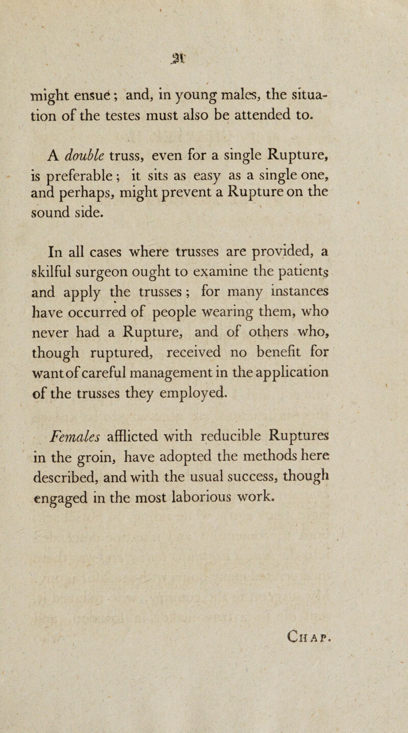 c 3K / might en$u£; and, in young males, the situa¬ tion of the testes must also be attended to. A double truss, even for a single Rupture, is preferable ; it sits as easy as a single one, and perhaps, might prevent a Rupture on the sound side. In all cases where trusses are provided, a skilful surgeon ought to examine the patients and apply the trusses ; for many instances have occurred of people wearing them, who never had a Rupture, and of others who, though ruptured, received no benefit for want of careful management in the application of the trusses they employed. Females afflicted with reducible Ruptures in the groin, have adopted the methods here described, and with the usual success, though engaged in the most laborious work. Chap*