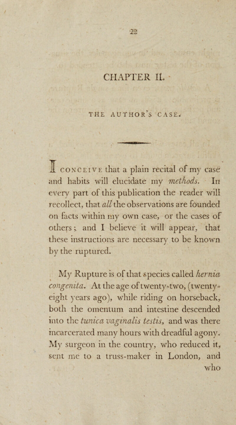 CHAPTER IL THE AUTHOR’S CASE. I conceive that a plain recital of my case and habits will elucidate my methods. In every part of this publication the reader will recollect, that all the observations are founded on facts within my own case, or the cases of others; and I believe it will appear, that these instructions are necessary to be known by the ruptured. My Rupture is of that species called hernia congenita. At the age of twenty-two, (twenty-* eight years ago), while riding on horseback, both the omentum and intestine descended into the tunica vaginalis testis, and was there incarcerated many hours with dreadful agony. My surgeon in the country, who reduced it, sent me to a truss-maker in London, and who