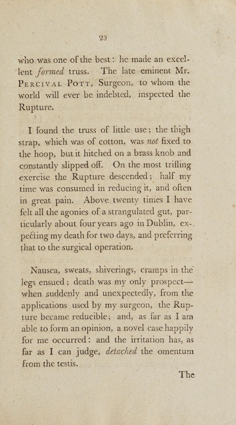 who was one of the best: he made an excel¬ lent formed truss. The late eminent Mr. Percival Pott, Surgeon, to whom the world will ever be indebted, inspected the Rupture. I found the truss of little use; the thigh strap, which was of cotton, was not fixed to the hoop, but it hitched on a brass knob and constantly slipped off. On the most trifling exercise the Rupture descended; half my time was consumed in reducing it, and often in great pain. Above twenty times I have felt all the agonies of a strangulated gut, par¬ ticularly about four years ago in Dublin, ex-, pefting my death for two days, and preferring that to the surgical operation. Nausea, sweats, shiverings, cramps in the legs ensued; death was my only prospect— when suddenly and unexpectedly, from the applications used by my surgeon, the Rup¬ ture became reducible ; and, as far as I am able to form an opinion, a novel case happily for me occurred: and the irritation has, as far as I can judge, detached the omentum from the testis.