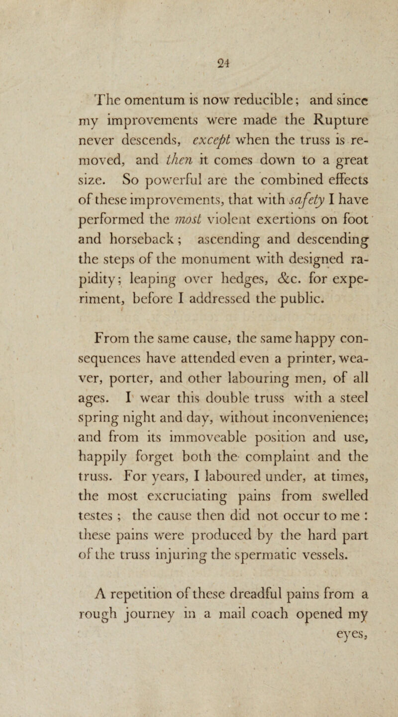 24 9 The omentum is now reducible; and since my improvements were made the Rupture never descends, except when the truss is re¬ moved, and then it comes down to a great size. So powerful are the combined effects of these improvements, that with safety I have performed the most violent exertions on foot and horseback; ascending and descending the steps of the monument with designed ra¬ pidity; leaping over hedges, &c. for expe¬ riment, before I addressed the public. From the same cause, the same happy con¬ sequences have attended even a printer, wea¬ ver, porter, and other labouring men, of all ages. I wear this double truss with a steel spring night and day, without inconvenience; and from its immoveable position and use, happily forget both the- complaint and the truss. For years, I laboured under, at times, the most excruciating pains from swelled testes ; the cause then did not occur to me : these pains were produced by the hard part of the truss injuring the spermatic vessels. i A repetition of these dreadful pains from a rough journey in a mail coach opened my eyes,