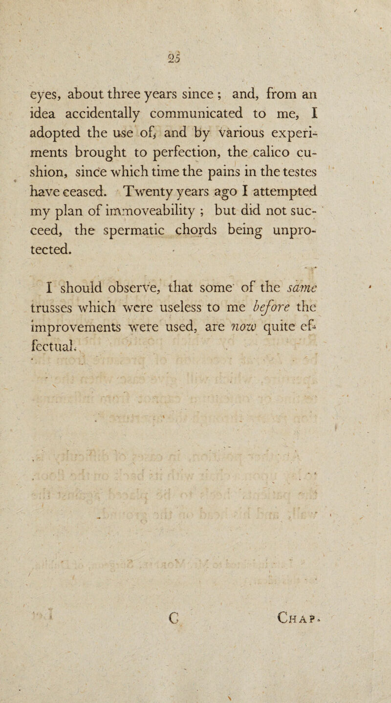 eyes, about three years since ; and, from an idea accidentally communicated to me, I adopted the use of, and by various experi¬ ments brought to perfection, the calico cu¬ shion, since which time the pains in the testes have ceased. Twenty years ago I attempted my plan of immoveability ; but did not suc¬ ceed, the spermatic chords being unpro¬ tected. I should observe, that some’ of the same trusses which were useless to me before the improvements were used, are now quite ef* fectualf; ; !■ . Chap- \