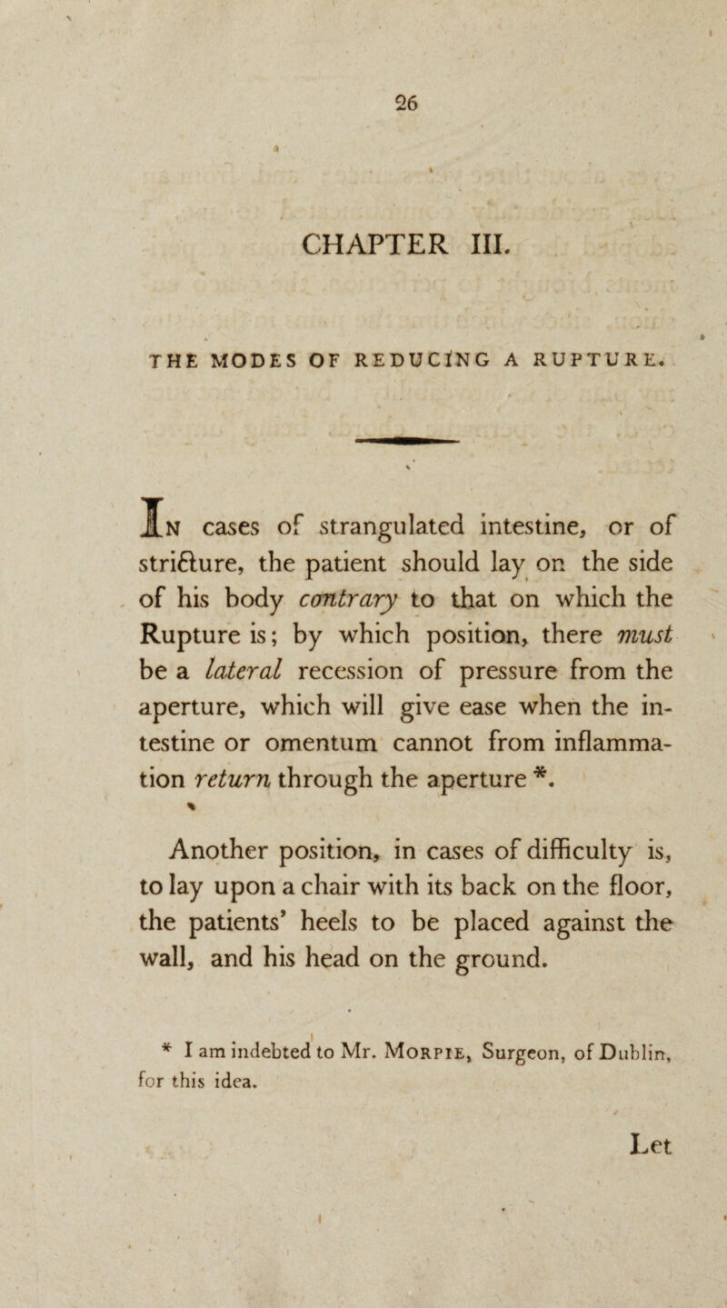 * \ CHAPTER III. THE MODES OF REDUCING A RUPTURE. % J[n cases of strangulated intestine, or of stri&ure, the patient should lay on the side of his body contrary to that on which the Rupture is; by which position, there must be a lateral recession of pressure from the aperture, which will give ease when the in¬ testine or omentum cannot from inflamma¬ tion return through the aperture *. % Another position, in cases of difficulty is, to lay upon a chair with its back on the floor, the patients’ heels to be placed against the wall, and his head on the ground. * I am indebted to Mr. Morpie* Surgeon, of Dublin, for this idea. i