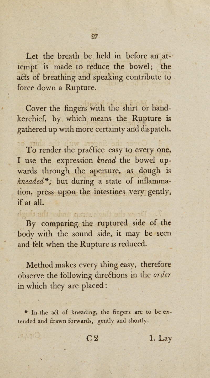 Let the breath be held in before an at¬ tempt is made to reduce the bowel; the a£ts of breathing and speaking contribute to force down a Rupture. Cover the fingers with the shirt or hand¬ kerchief, by which means the Rupture is gathered up with more certainty and dispatch,. To render the pra&ice easy to every one, I use the expression knead the bowel up¬ wards through the aperture, as dough is kneadedbut during a state of inflamma¬ tion, press upon the intestines very gently, if at all. By comparing the ruptured side of the body with the sound side, it may be seen and felt when the Rupture is reduced. Method makes every thing easy, therefore observe the following directions in the order in which they are placed: * * In the a£l of kneading, the fingers are to be ex¬ tended and drawn forwards, gently and shortly. ' C 2 % '■ v . * \ \ 1. Lay