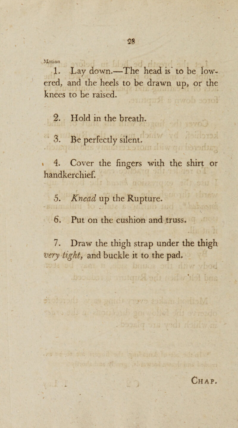 r 28 1 Motion 1. Lay down.—The head is' to be low¬ ered, and the heels to be drawn up, or the knees to be raised. i ' . ; ' 'i ■ ■ OTOi *• > 2. Hold in the breath. i * if.* I * V). I I t » ' t O 3. Be perfectly silent. • *. ■ 1 * 4 - -- J . d) k . * n .) i *i , .* i i 4. Cover the fingers with the shirt or handkerchief. V r ' ■ » f i .'41 . * f s : jr f . .j; (p l, r • r 5. Knead up the Rupture. - v 6. Put on the cushion and truss. 7. Draw the thigh strap under the thigh and buckle it to the pad. Chap. A , 4* >$ / V \ . 9