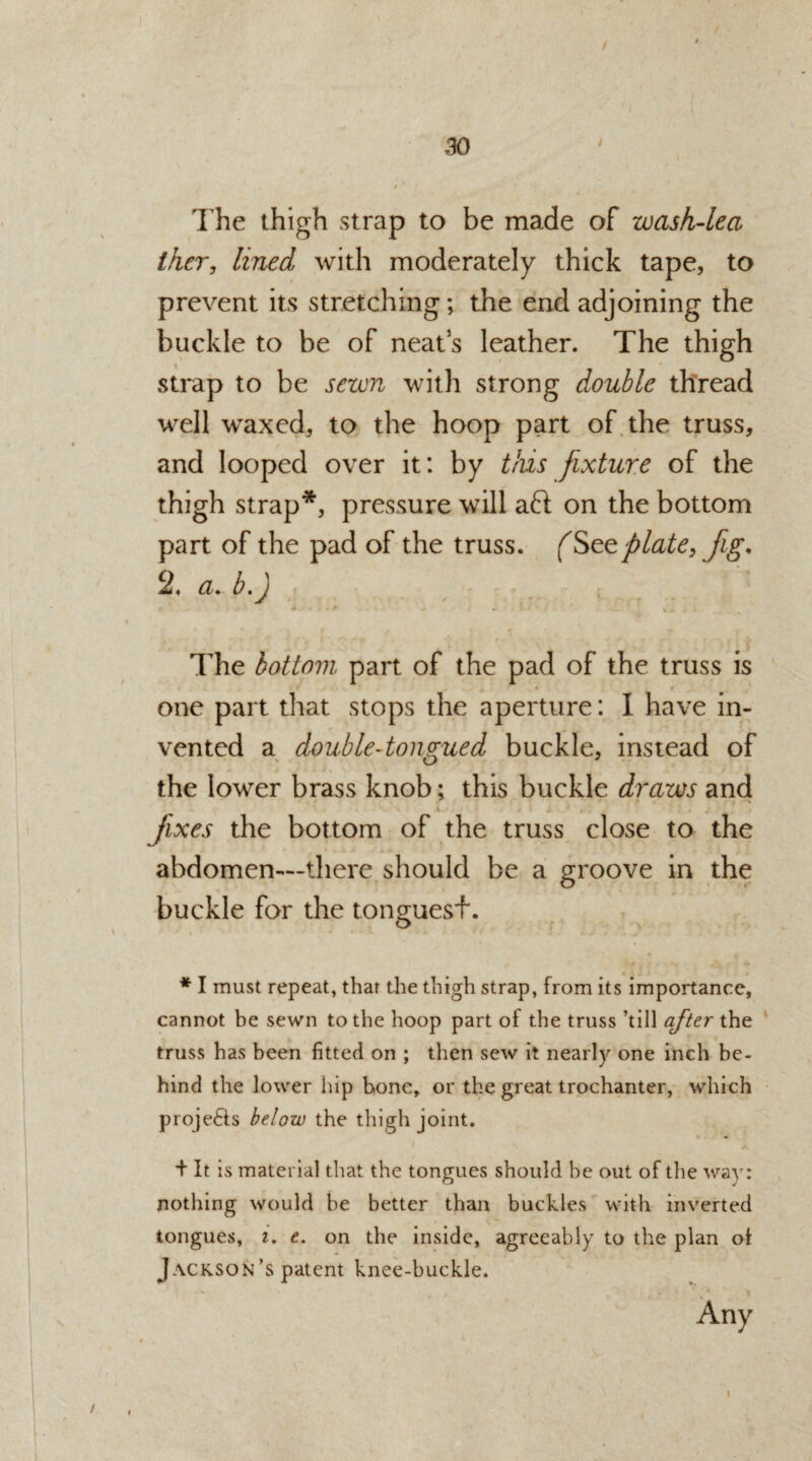 The thigh strap to be made of wash-lea ther, lined with moderately thick tape, to prevent its stretching; the end adjoining the buckle to be of neats leather. The thigh strap to be sewn with strong double thread well waxed, to the hoop part of the truss, and looped over it: by this fixture of the thigh strap*, pressure will aft on the bottom part of the pad of the truss. fSeeplate, Jig. 2, a. b.J The bottom part of the pad of the truss is one part that stops the aperture: I have in¬ vented a double-tongued buckle, instead of the lower brass knob; this buckle draws and - * •> i «$ ( fixes the bottom of the truss close to the abdomen—there should be a groove in the buckle for the tonguesf. * I must repeat, that the thigh strap, from its importance, cannot be sewn to the hoop part of the truss ’till after the truss has been fitted on ; then sew it nearly one inch be¬ hind the lower hip bone, or the great trochanter, which projefts below the thigh joint. + It is material that, the tongues should be out of the way: nothing would be better than buckles with inverted tongues, i. e. on the inside, agreeably to the plan of Jackson ’s patent knee-buckle. Any