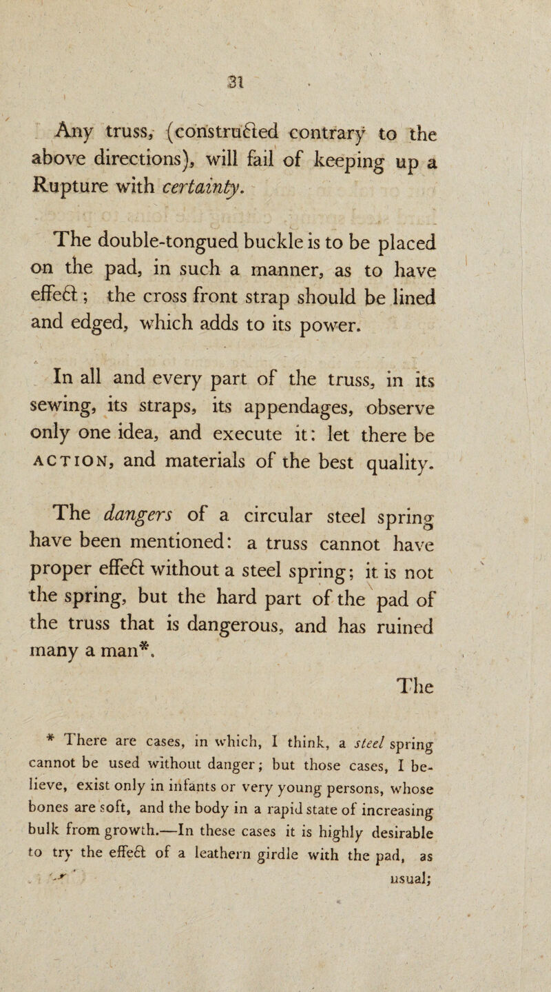 Any truss, (constraded contrary to the above directions), will fail of keeping up a Rupture with certainty. The double-tongued buckle is to be placed on the pad, in such a manner, as to have effed; the cross front strap should be lined and edged, which adds to its power. In all and every part of the truss, in its sewing, its straps, its appendages, observe only one idea, and execute it: let there be action, and materials of the best quality. The dangers of a circular steel spring have been mentioned: a truss cannot have proper effed without a steel spring; it is not the spring, but the hard part of the pad of the truss that is dangerous, and has ruined many a man*. The * There are cases, in which, I think, a steel spring cannot be used without danger; but those cases, I be¬ lieve, exist only in infants or very young persons, whose bones are soft, and the body in a rapid state of increasing bulk from growth.—In these cases it is highly desirable to try the effeft: of a leathern girdle with the pad, as . '~r usual;