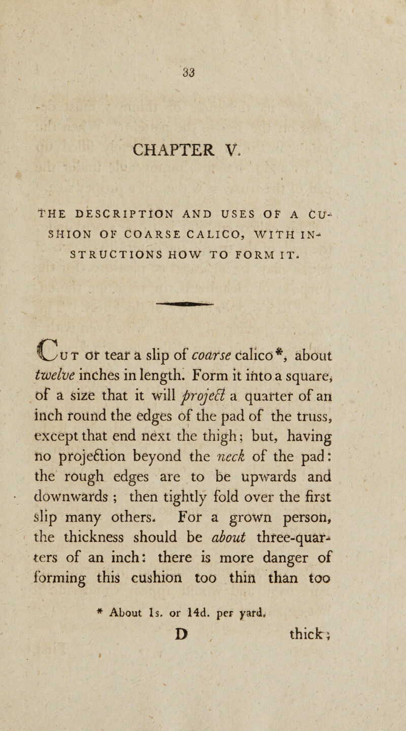 CHAPTER V, THE DESCRIPTION AND USES OF A CU¬ SHION OF COARSE CALICO, WITH IN^ STRUCTIONS HOW TO FORM IT* Cut or tear a slip of coarse calico*, about twelve inches in length. Form it into a square * of a size that it will projett a quarter of an inch round the edges of the pad of the truss, except that end next the thigh; but, having no projeftion beyond the neck of the pad; the rough edges are to be upwards and downwards ; then tightly fold over the first slip many others. For a grown person, the thickness should be about three-quar-^ ters of an inch: there is more danger of forming this cushion too thin than too * About Is. or Md. per yard* D thick;