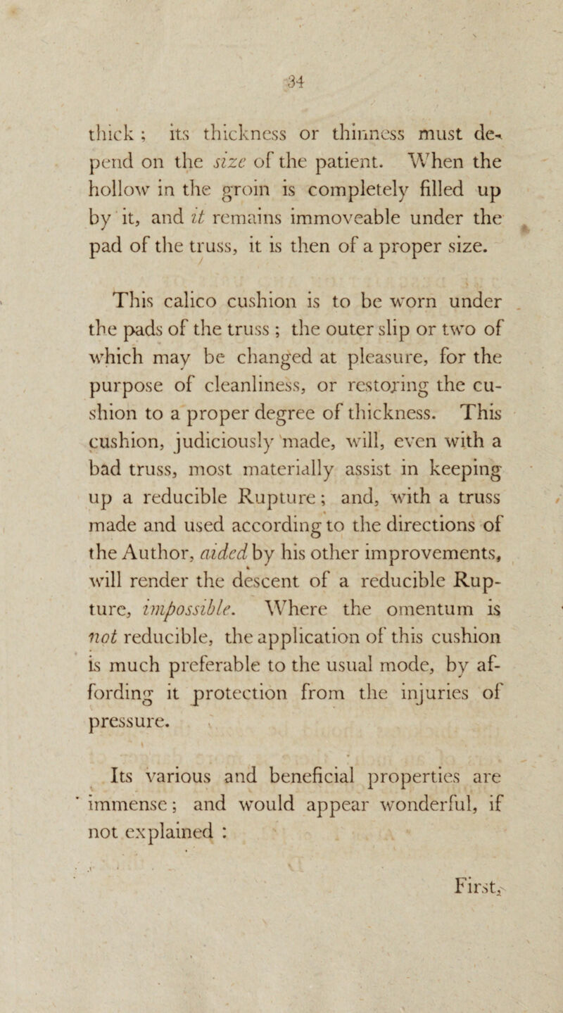 thick ; its thickness or thinness must de^ pend on the size of the patient. When the hollow in the groin is completely filled up by it, and it remains immoveable under the pad of the truss, it is then of a proper size. r : , , y ». This calico cushion is to be worn under the pads of the truss ; the outer slip or two of which may be changed at pleasure, for the purpose of cleanliness, or restoring the cu¬ shion to a proper degree of thickness. This cushion, judiciously made, will, even with a bad truss, most materially assist in keeping up a reducible Rupture; and, with a truss made and used according to the directions of the Author, aided by his other improvements, will render the descent of a reducible Rup¬ ture, impossible. Where the omentum is not reducible, the application of this cushion is much preferable to the usual mode, by af¬ fording it protection from the injuries of pressure. ' \ ' '*■ s • l „ . . Its various and beneficial properties are immense; and would appear wonderful, if not explained : • - V